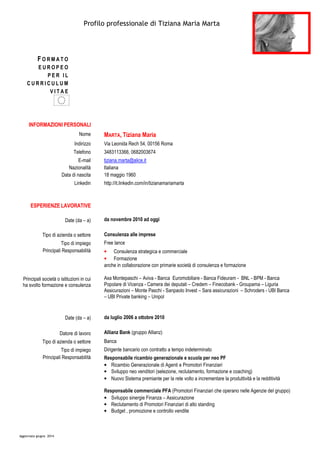 Profilo professionale di Tiziana Maria Marta
Aggiornato giugno 2014
F O R M A T O
E U R O P E O
P E R I L
C U R R I C U L U M
V I T A E
INFORMAZIONI PERSONALI
Nome MARTA, Tiziana Maria
Indirizzo Via Leonida Rech 54, 00156 Roma
Telefono 3483113366, 0682003674
E-mail
Nazionalità
Data di nascita
tiziana.marta@alice.it
Italiana
18 maggio 1960
Linkedin
ESPERIENZE LAVORATIVE
Date (da – a)
http://it.linkedin.com/in/tizianamariamarta
da novembre 2010 ad oggi
Tipo di azienda o settore Consulenza alle imprese
Tipo di impiego Free lance
Principali Responsabilità
Principali società o istituzioni in cui
ha svolto formazione e consulenza
• Consulenza strategica e commerciale
• Formazione
anche in collaborazione con primarie società di consulenza e formazione
Axa Montepaschi – Aviva - Banca Euromobiliare - Banca Fideuram - BNL - BPM - Banca
Popolare di Vicenza - Camera dei deputati – Credem – Finecobank - Groupama – Liguria
Assicurazioni – Monte Paschi - Sanpaolo Invest – Sara assicurazioni – Schroders - UBI Banca
– UBI Private banking – Unipol
Date (da – a) da luglio 2006 a ottobre 2010
Datore di lavoro Allianz Bank (gruppo Allianz)
Tipo di azienda o settore Banca
Tipo di impiego Dirigente bancario con contratto a tempo indeterminato
Principali Responsabilità Responsabile ricambio generazionale e scuola per neo PF
• Ricambio Generazionale di Agenti e Promotori Finanziari
• Sviluppo neo venditori (selezione, reclutamento, formazione e coaching)
• Nuovo Sistema premiante per la rete volto a incrementare la produttività e la redditività
Responsabile commerciale PFA (Promotori Finanziari che operano nelle Agenzie del gruppo)
• Sviluppo sinergie Finanza – Assicurazione
• Reclutamento di Promotori Finanziari di alto standing
• Budget , promozione e controllo vendite
 
