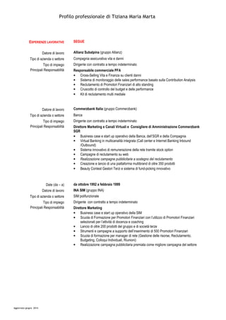Profilo professionale di Tiziana Maria Marta
Aggiornato giugno 2014
ESPERIENZE LAVORATIVE SEGUE
Datore di lavoro Allianz Subalpina (gruppo Allianz)
Tipo di azienda o settore Compagnia assicurativa vita e danni
Tipo di impiego Dirigente con contratto a tempo indeterminato
Principali Responsabilità Responsabile commerciale PFA
• Cross-Selling Vita e Finanza su clienti danni
• Sistema di monitoraggio delle sales performance basato sulla Contribution Analysis
• Reclutamento di Promotori Finanziari di alto standing
• Cruscotto di controllo del budget e delle performance
• Kit di reclutamento multi mediale
Datore di lavoro Commerzbank Italia (gruppo Commerzbank)
Tipo di azienda o settore Banca
Tipo di impiego Dirigente con contratto a tempo indeterminato
Principali Responsabilità Direttore Marketing e Canali Virtuali e Consigliere di Amministrazione Commerzbank
SGR
• Business case e start up operativo della Banca, dell’SGR e della Compagnia
• Virtual Banking in multicanalità integrata (Call center e Internet Banking Inbound
/Outbound)
• Sistema innovativo di remunerazione della rete tramite stock option
• Campagne di reclutamento su web
• Realizzazione campagne pubblicitarie a sostegno del reclutamento
• Creazione e lancio di una piattaforma multibrand di oltre 350 prodotti
• Beauty Contest Gestori Terzi e sistema di fund-picking innovativo
Date (da – a) da ottobre 1992 a febbraio 1999
Datore di lavoro INA SIM (gruppo INA)
Tipo di azienda o settore SIM polifunzionale
Tipo di impiego Dirigente con contratto a tempo indeterminato
Principali Responsabilità Direttore Marketing
• Business case e start up operativo della SIM
• Scuola di Formazione per Promotori Finanziari con l’utilizzo di Promotori Finanziari
selezionati per l’attività di docenza e coaching
• Lancio di oltre 200 prodotti del gruppo e di società terze
• Strumenti e campagne a supporto dell’inserimento di 500 Promotori Finanziari
• Scuola di formazione per manager di rete (Gestione delle risorse, Reclutamento,
Budgeting, Colloqui Individuali, Riunioni)
• Realizzazione campagna pubblicitaria premiata come migliore campagna del settore
 