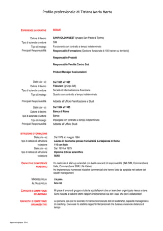 Profilo professionale di Tiziana Maria Marta
Aggiornato giugno 2014
ESPERIENZE LAVORATIVE SEGUE
Datore di lavoro SANPAOLO INVEST (gruppo San Paolo di Torino)
Tipo di azienda o settore SIM
Tipo di impiego Funzionario con contratto a tempo indeterminato
Principali Responsabilità Responsabile Formazione (Gestione funzionale di 100 trainer sul territorio)
Responsabile Prodotti
Responsabile Vendite Centro Sud
Product Manager Assicurazioni
Date (da – a) Dal 1985 al 1987
Datore di lavoro Fideuram (gruppo IMI)
Tipo di azienda o settore Società di intermediazione finanziaria
Tipo di impiego Quadro con contratto a tempo indeterminato
Principali Responsabilità Addetta all’ufficio Pianificazione e Studi
Date (da – a) Dal 1984 al 1985
Datore di lavoro Banca di Roma
Tipo di azienda o settore Banca
Tipo di impiego Impiegata con contratto a tempo indeterminato
Principali Responsabilità Addetta all’Ufficio Studi
ISTRUZIONE E FORMAZIONE
Date (da – a) Dal 1979 al maggio 1984
tipo di istituto di istruzione Laurea in Economia presso l’università La Sapienza di Roma
votazione 110 con lode
Date (da – a) Dal 1974 al 1979
tipo di istituto di istruzione Diploma di liceo scientifico
votazione 56/60
CAPACITÀ E COMPETENZE
PERSONALI
Ho realizzato 4 start-up aziendali con livelli crescenti di responsabilità (INA SIM, Commerzbank
Italia, Commerzbank SGR, Life Value)
Ho implementato numerose iniziative commerciali che hanno fatto da apripista nel settore del
wealth management
MADRELINGUA ITALIANA
ALTRA LINGUA INGLESE
CAPACITÀ E COMPETENZE
RELAZIONALI
Mi piace il lavoro di gruppo e tutte le soddisfazioni che un team ben organizzato riesce a dare.
Sono riuscita a stabilire ottimi rapporti interpersonali sia con i capi che con i collaboratori
CAPACITA’ E COMPETENZE
ORGANIZZATIVE
Le persone con cui ho lavorato mi hanno riconosciuto doti di leadership, capacità manageriali e
di coaching. Con esse ho stabilito rapporti interpersonali che durano a notevole distanza di
tempo
 