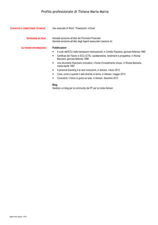 Profilo professionale di Tiziana Maria Marta
Aggiornato giugno 2014
CAPACITÀ E COMPETENZE TECNICHE Uso avanzato di Word , Powerpoint e Excel
ISCRIZIONE AD ALBI Idoneità iscrizione all’albo dei Promotori Finanziari
Idoneità iscrizione all’albo degli Agenti assicurativi (sezione A)
ULTERIORI INFORMAZIONI Pubblicazioni
• Il ruolo dell’ECU nelle transazioni internazionali, in Credito Popolare, gennaio-febbraio 1985
• Certificati del Tesoro in ECU (CTE): caratteristiche, rendimenti e prospettive, in Rivista
Bancaria, gennaio-febbraio 1986
• Uno strumento finanziario innovativo: il fondo d’investimento chiuso, in Rivista Bancaria,
marzo-aprile 1987
• Il personal branding è la vera rivoluzione, in Advisor, marzo 2013
• Cosa, come e quando il web diventa un’arma, in Advisor, maggio 2013
• Consulenti, il futuro si gioca sul web, in Advisor, dicembre 2013
Blog
Gestisco un blog per la community dei PF per la rivista Advisor
 