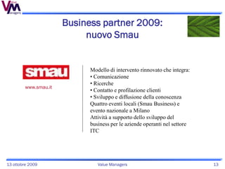 Business partner 2009:
                            nuovo Smau


                             Modello di intervento rinnovato che integra:
                             • Comunicazione
                             • Ricerche
         www.smau.it
                             • Contatto e profilazione clienti
                             • Sviluppo e diffusione della conoscenza
                             Quattro eventi locali (Smau Business) e
                             evento nazionale a Milano
                             Attività a supporto dello sviluppo del
                             business per le aziende operanti nel settore
                             ITC




13 ottobre 2009                 Value Managers                              13
 