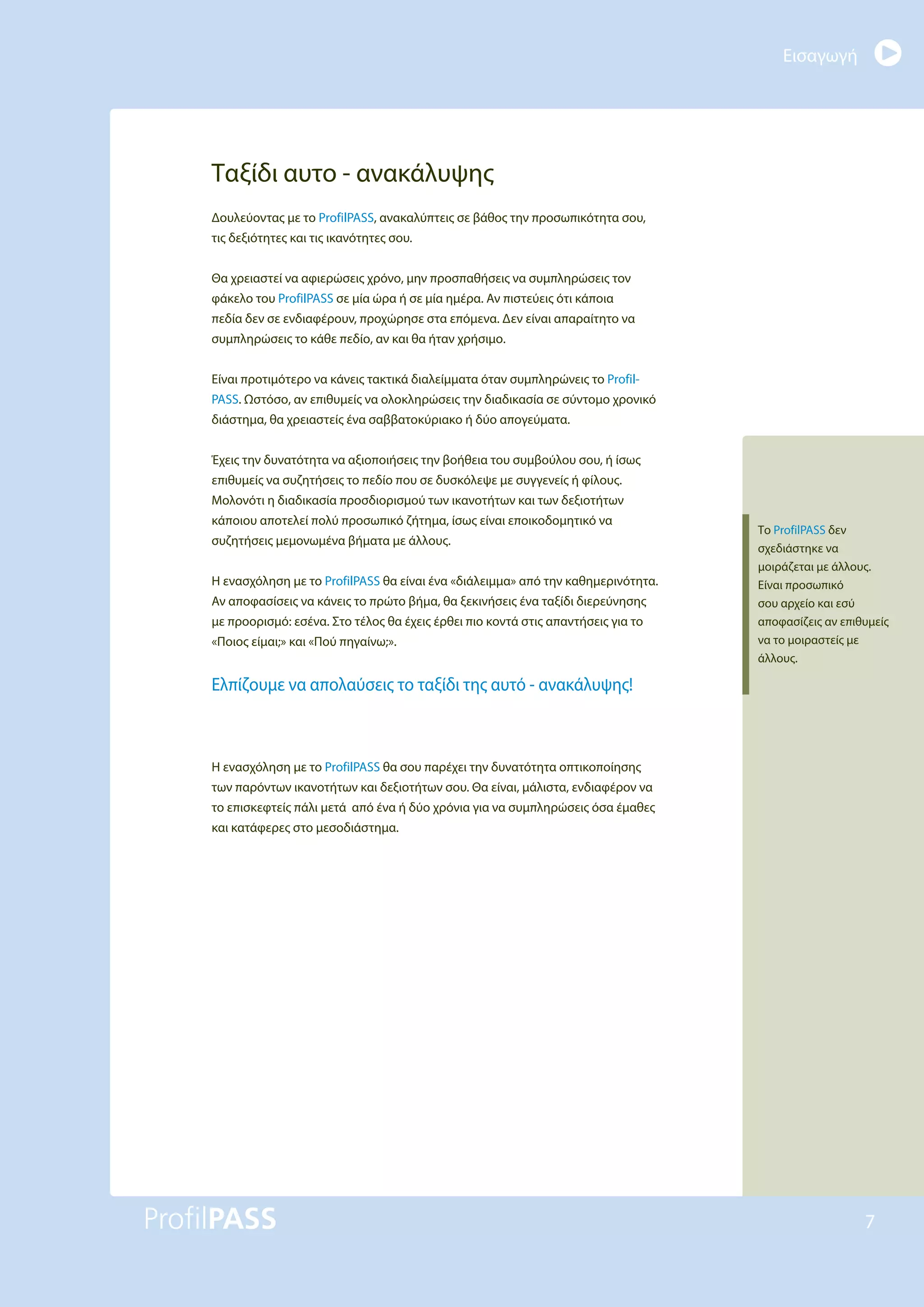 Εισαγωγή
7
Ταξίδι αυτο - ανακάλυψης
Δουλεύοντας με το ProfilPASS, ανακαλύπτεις σε βάθος την προσωπικότητα σου,
τις δεξιότητες και τις ικανότητες σου.
Θα χρειαστεί να αφιερώσεις χρόνο, μην προσπαθήσεις να συμπληρώσεις τον
φάκελο του ProfilPASS σε μία ώρα ή σε μία ημέρα. Αν πιστεύεις ότι κάποια
πεδία δεν σε ενδιαφέρουν, προχώρησε στα επόμενα. Δεν είναι απαραίτητο να
συμπληρώσεις το κάθε πεδίο, αν και θα ήταν χρήσιμο.
Είναι προτιμότερο να κάνεις τακτικά διαλείμματα όταν συμπληρώνεις το Profil-
PASS. Ωστόσο, αν επιθυμείς να ολοκληρώσεις την διαδικασία σε σύντομο χρονικό
διάστημα, θα χρειαστείς ένα σαββατοκύριακο ή δύο απογεύματα.
Έχεις την δυνατότητα να αξιοποιήσεις την βοήθεια του συμβούλου σου, ή ίσως
επιθυμείς να συζητήσεις το πεδίο που σε δυσκόλεψε με συγγενείς ή φίλους.
Μολονότι η διαδικασία προσδιορισμού των ικανοτήτων και των δεξιοτήτων
κάποιου αποτελεί πολύ προσωπικό ζήτημα, ίσως είναι εποικοδομητικό να
συζητήσεις μεμονωμένα βήματα με άλλους.
Η ενασχόληση με το ProfilPASS θα είναι ένα «διάλειμμα» από την καθημερινότητα.
Αν αποφασίσεις να κάνεις το πρώτο βήμα, θα ξεκινήσεις ένα ταξίδι διερεύνησης
με προορισμό: εσένα. Στο τέλος θα έχεις έρθει πιο κοντά στις απαντήσεις για το
«Ποιος είμαι;» και «Πού πηγαίνω;».
Ελπίζουμε να απολαύσεις το ταξίδι της αυτό - ανακάλυψης!
Η ενασχόληση με το ProfilPASS θα σου παρέχει την δυνατότητα οπτικοποίησης
των παρόντων ικανοτήτων και δεξιοτήτων σου. Θα είναι, μάλιστα, ενδιαφέρον να
το επισκεφτείς πάλι μετά από ένα ή δύο χρόνια για να συμπληρώσεις όσα έμαθες
και κατάφερες στο μεσοδιάστημα.
Το ProfilPASS δεν
σχεδιάστηκε να
μοιράζεται με άλλους.
Είναι προσωπικό
σου αρχείο και εσύ
αποφασίζεις αν επιθυμείς
να το μοιραστείς με
άλλους.
 