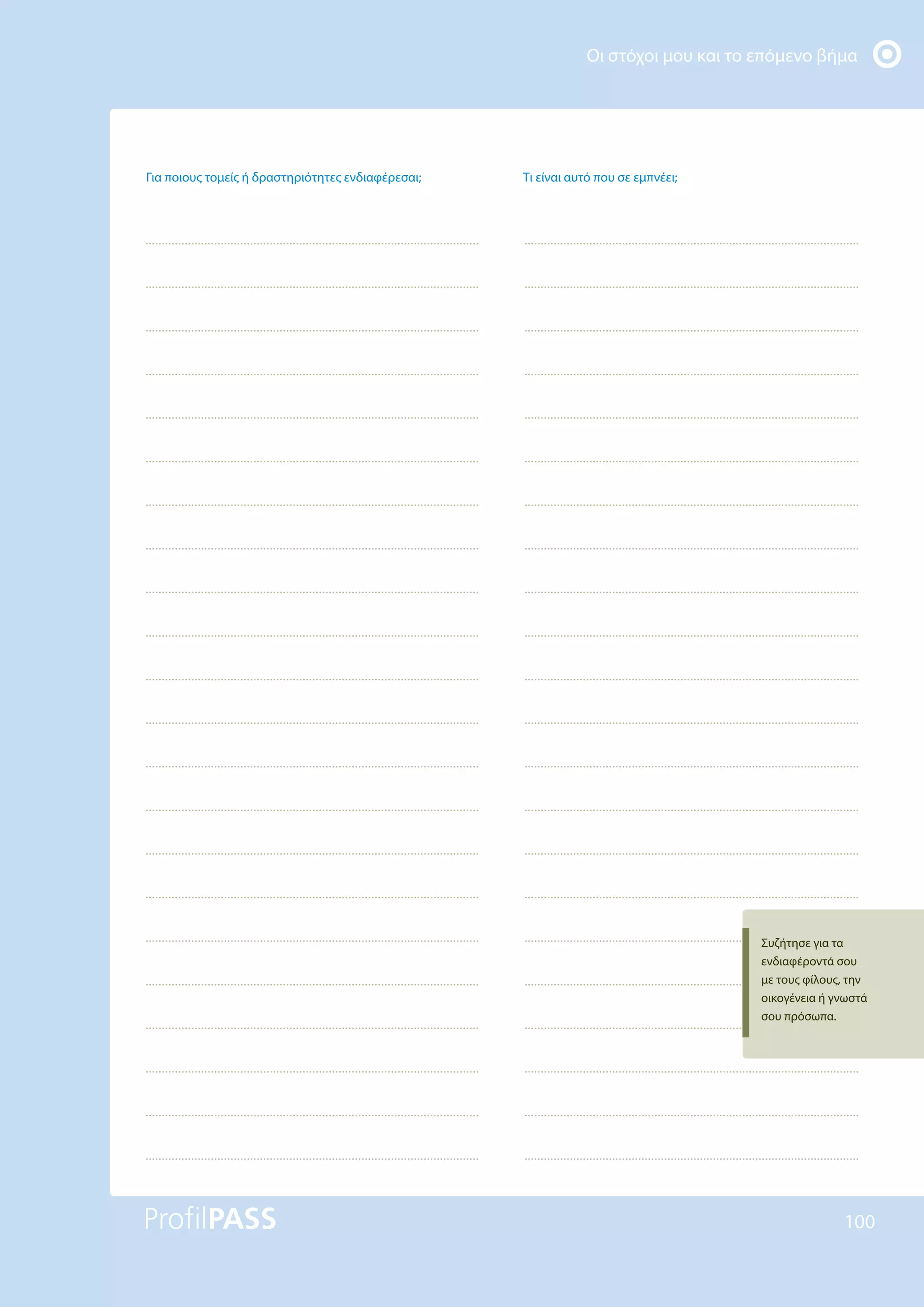 Οι στόχοι μου και το επόμενο βήμα
100
Για ποιους τομείς ή δραστηριότητες ενδιαφέρεσαι; Τι είναι αυτό που σε εμπνέει;
Συζήτησε για τα
ενδιαφέροντά σου
με τους φίλους, την
οικογένεια ή γνωστά
σου πρόσωπα.
 