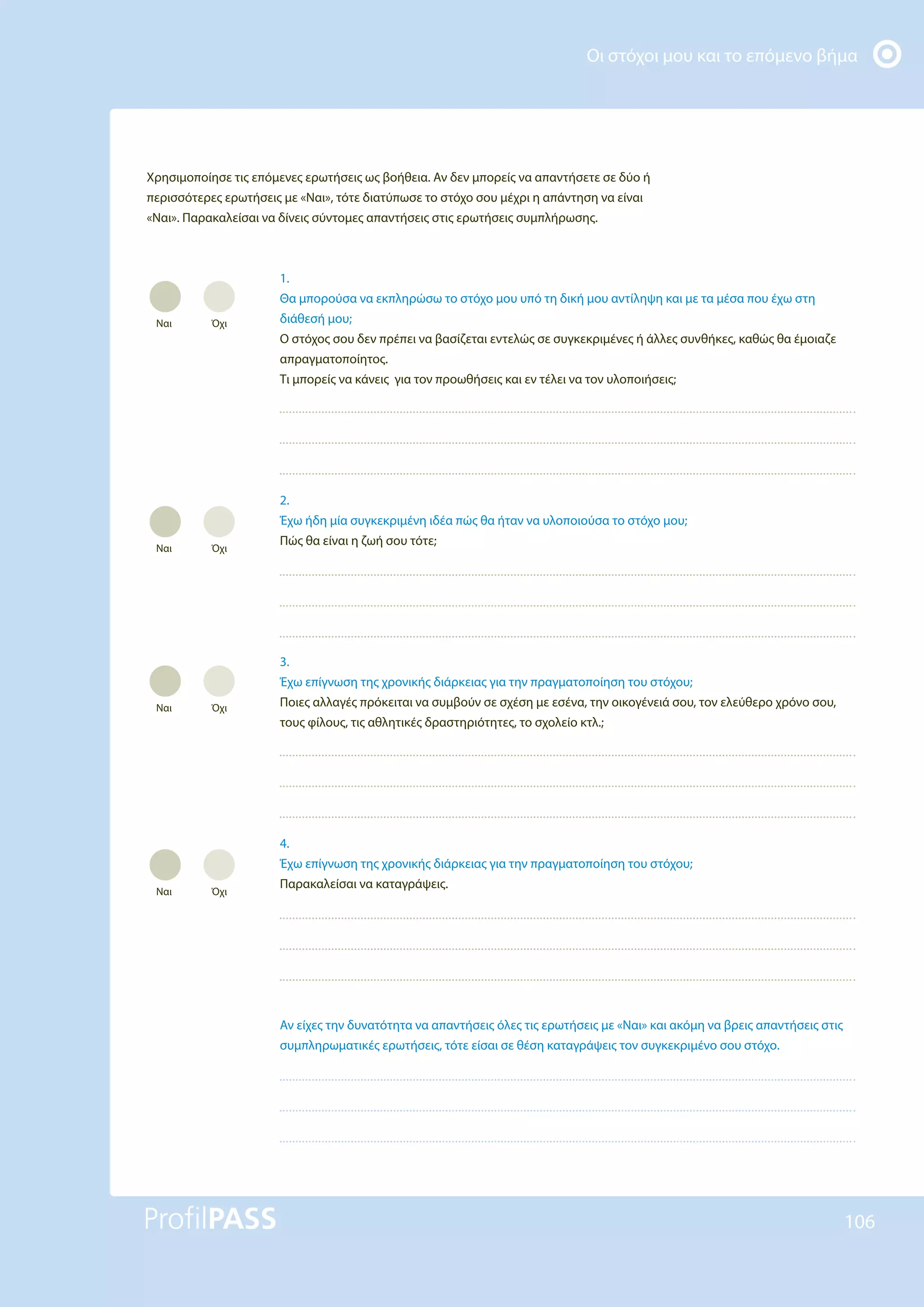Οι στόχοι μου και το επόμενο βήμα
106
Χρησιμοποίησε τις επόμενες ερωτήσεις ως βοήθεια. Αν δεν μπορείς να απαντήσετε σε δύο ή
περισσότερες ερωτήσεις με «Ναι», τότε διατύπωσε το στόχο σου μέχρι η απάντηση να είναι
«Ναι». Παρακαλείσαι να δίνεις σύντομες απαντήσεις στις ερωτήσεις συμπλήρωσης.
1.
Θα μπορούσα να εκπληρώσω το στόχο μου υπό τη δική μου αντίληψη και με τα μέσα που έχω στη
διάθεσή μου;
Ο στόχος σου δεν πρέπει να βασίζεται εντελώς σε συγκεκριμένες ή άλλες συνθήκες, καθώς θα έμοιαζε
απραγματοποίητος.
Τι μπορείς να κάνεις για τον προωθήσεις και εν τέλει να τον υλοποιήσεις;
2.
Έχω ήδη μία συγκεκριμένη ιδέα πώς θα ήταν να υλοποιούσα το στόχο μου;
Πώς θα είναι η ζωή σου τότε;
3.
Έχω επίγνωση της χρονικής διάρκειας για την πραγματοποίηση του στόχου;
Ποιες αλλαγές πρόκειται να συμβούν σε σχέση με εσένα, την οικογένειά σου, τον ελεύθερο χρόνο σου,
τους φίλους, τις αθλητικές δραστηριότητες, το σχολείο κτλ.;
4.
Έχω επίγνωση της χρονικής διάρκειας για την πραγματοποίηση του στόχου;
Παρακαλείσαι να καταγράψεις.
Αν είχες την δυνατότητα να απαντήσεις όλες τις ερωτήσεις με «Ναι» και ακόμη να βρεις απαντήσεις στις
συμπληρωματικές ερωτήσεις, τότε είσαι σε θέση καταγράψεις τον συγκεκριμένο σου στόχο.
Ναι Όχι
Ναι Όχι
Ναι Όχι
Ναι Όχι
 