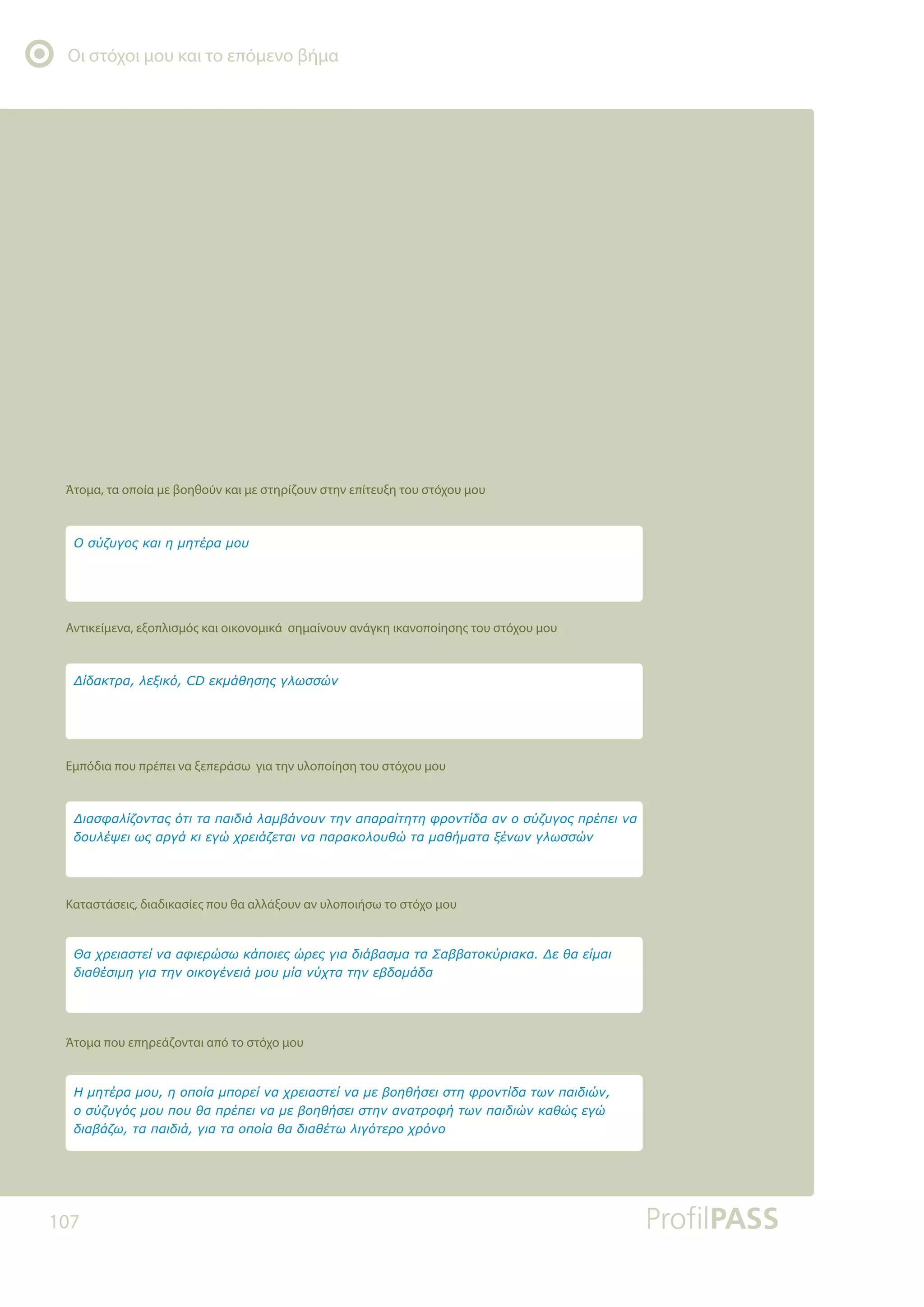 Οι στόχοι μου και το επόμενο βήμα
107
Άτομα, τα οποία με βοηθούν και με στηρίζουν στην επίτευξη του στόχου μου
Αντικείμενα, εξοπλισμός και οικονομικά σημαίνουν ανάγκη ικανοποίησης του στόχου μου
Εμπόδια που πρέπει να ξεπεράσω για την υλοποίηση του στόχου μου
Καταστάσεις, διαδικασίες που θα αλλάξουν αν υλοποιήσω το στόχο μου
Άτομα που επηρεάζονται από το στόχο μου
ƬǋǆĲƿǏĮǋǎǑǆǎȺǎǁĮǋȺǎǏİǁǌĮǒǏİǈĮıĲİǁǌĮǋİǃǎǆǇǀıİǈıĲǆĳǏǎǌĲǁįĮĲǔǌȺĮǈįǈǙǌ
ǎıǘǅǑǄǗǐǋǎǑȺǎǑǇĮȺǏƿȺİǈǌĮǋİǃǎǆǇǀıİǈıĲǆǌĮǌĮĲǏǎĳǀĲǔǌȺĮǈįǈǙǌǉĮǇǙǐİǄǙ
įǈĮǃƾǅǔĲĮȺĮǈįǈƾǄǈĮĲĮǎȺǎǁĮǇĮįǈĮǇƿĲǔǊǈǄǗĲİǏǎǒǏǗǌǎ
ĬĮǒǏİǈĮıĲİǁǌĮĮĳǈİǏǙıǔǉƾȺǎǈİǐǙǏİǐǄǈĮįǈƾǃĮıǋĮĲĮƶĮǃǃĮĲǎǉǘǏǈĮǉĮƩİǇĮİǁǋĮǈ
įǈĮǇƿıǈǋǆǄǈĮĲǆǌǎǈǉǎǄƿǌİǈƾǋǎǑǋǁĮǌǘǒĲĮĲǆǌİǃįǎǋƾįĮ
ƩǈĮıĳĮǊǁǅǎǌĲĮǐǗĲǈĲĮȺĮǈįǈƾǊĮǋǃƾǌǎǑǌĲǆǌĮȺĮǏĮǁĲǆĲǆĳǏǎǌĲǁįĮĮǌǎıǘǅǑǄǎǐȺǏƿȺİǈǌĮ
įǎǑǊƿǓİǈǔǐĮǏǄƾǉǈİǄǙǒǏİǈƾǅİĲĮǈǌĮȺĮǏĮǉǎǊǎǑǇǙĲĮǋĮǇǀǋĮĲĮǍƿǌǔǌǄǊǔııǙǌ
ƩǁįĮǉĲǏĮǊİǍǈǉǗ'İǉǋƾǇǆıǆǐǄǊǔııǙǌ
ƳıǘǅǑǄǎǐǉĮǈǆǋǆĲƿǏĮǋǎǑ
 