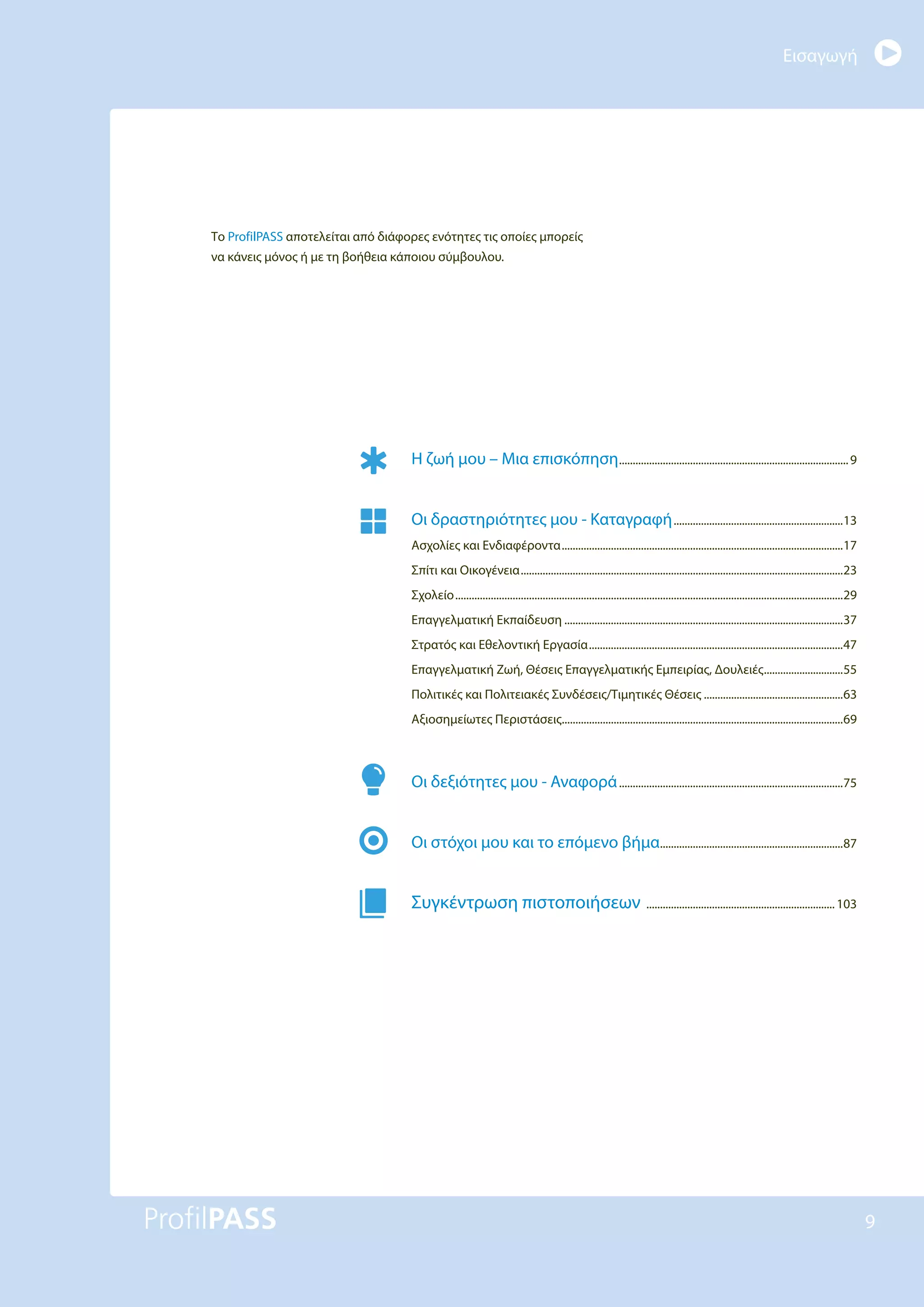 Εισαγωγή
9
Το ProfilPASS αποτελείται από διάφορες ενότητες τις οποίες μπορείς
να κάνεις μόνος ή με τη βοήθεια κάποιου σύμβουλου.
Η ζωή μου – Μια επισκόπηση....................................................................................9
Οι δραστηριότητες μου - Καταγραφή..............................................................13
Ασχολίες και Ενδιαφέροντα.......................................................................................................17
Σπίτι και Οικογένεια......................................................................................................................23
Σχολείο..............................................................................................................................................29
Επαγγελματική Εκπαίδευση ......................................................................................................37
Στρατός και Εθελοντική Εργασία.............................................................................................47
Επαγγελματική Ζωή, Θέσεις Επαγγελματικής Εμπειρίας, Δουλειές.............................55
Πολιτικές και Πολιτειακές Συνδέσεις/Τιμητικές Θέσεις ...................................................63
Αξιοσημείωτες Περιστάσεις.......................................................................................................69
Οι δεξιότητες μου - Αναφορά..................................................................................75
Οι στόχοι μου και το επόμενο βήμα...................................................................87
Συγκέντρωση πιστοποιήσεων .....................................................................103
 