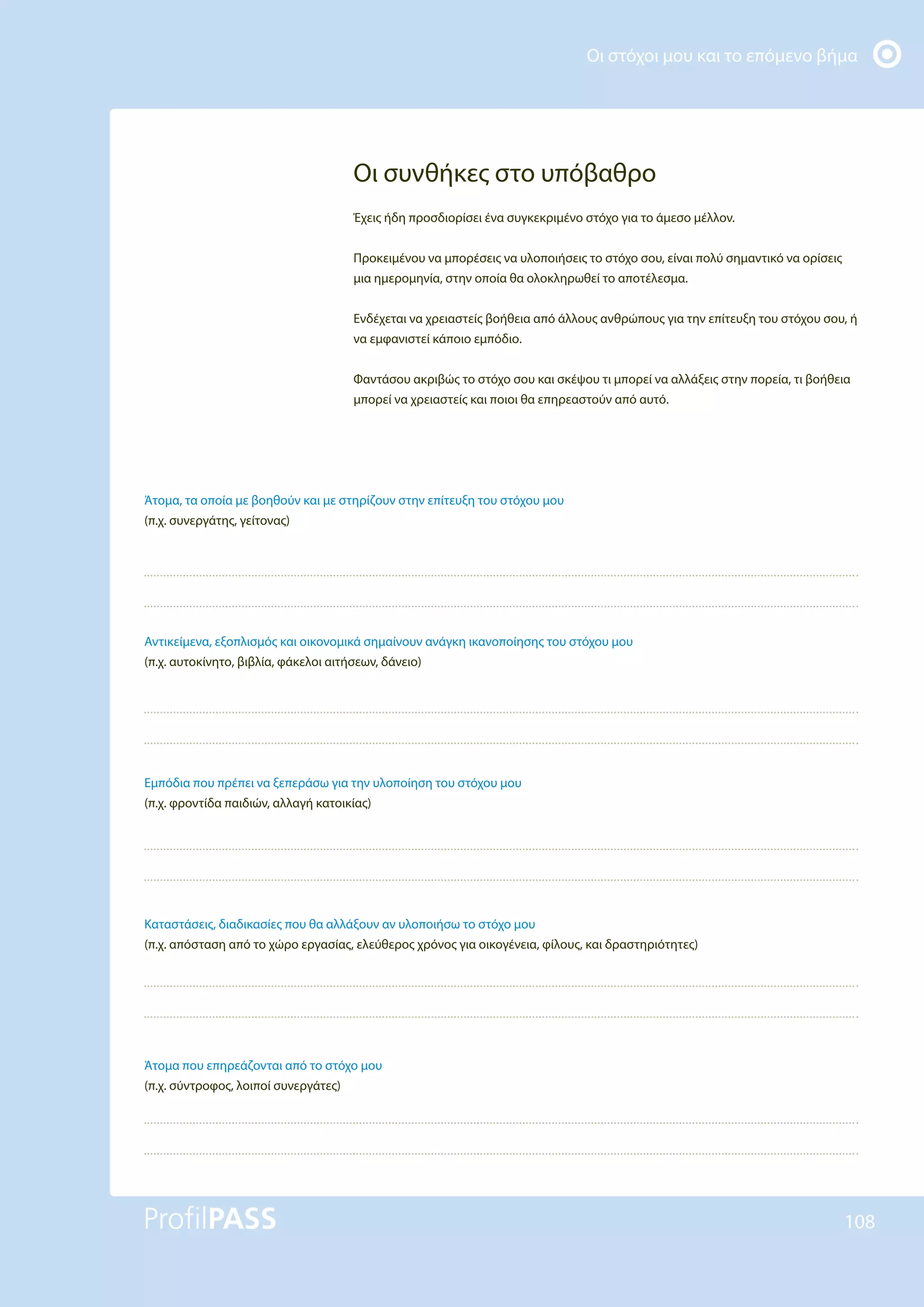 Οι στόχοι μου και το επόμενο βήμα
108
Άτομα, τα οποία με βοηθούν και με στηρίζουν στην επίτευξη του στόχου μου
(π.χ. συνεργάτης, γείτονας)
Αντικείμενα, εξοπλισμός και οικονομικά σημαίνουν ανάγκη ικανοποίησης του στόχου μου
(π.χ. αυτοκίνητο, βιβλία, φάκελοι αιτήσεων, δάνειο)
Εμπόδια που πρέπει να ξεπεράσω για την υλοποίηση του στόχου μου
(π.χ. φροντίδα παιδιών, αλλαγή κατοικίας)
Καταστάσεις, διαδικασίες που θα αλλάξουν αν υλοποιήσω το στόχο μου
(π.χ. απόσταση από το χώρο εργασίας, ελεύθερος χρόνος για οικογένεια, φίλους, και δραστηριότητες)
Άτομα που επηρεάζονται από το στόχο μου
(π.χ. σύντροφος, λοιποί συνεργάτες)
Οι συνθήκες στο υπόβαθρο
Έχεις ήδη προσδιορίσει ένα συγκεκριμένο στόχο για το άμεσο μέλλον.
Προκειμένου να μπορέσεις να υλοποιήσεις το στόχο σου, είναι πολύ σημαντικό να ορίσεις
μια ημερομηνία, στην οποία θα ολοκληρωθεί το αποτέλεσμα.
Ενδέχεται να χρειαστείς βοήθεια από άλλους ανθρώπους για την επίτευξη του στόχου σου, ή
να εμφανιστεί κάποιο εμπόδιο.
Φαντάσου ακριβώς το στόχο σου και σκέψου τι μπορεί να αλλάξεις στην πορεία, τι βοήθεια
μπορεί να χρειαστείς και ποιοι θα επηρεαστούν από αυτό.
 