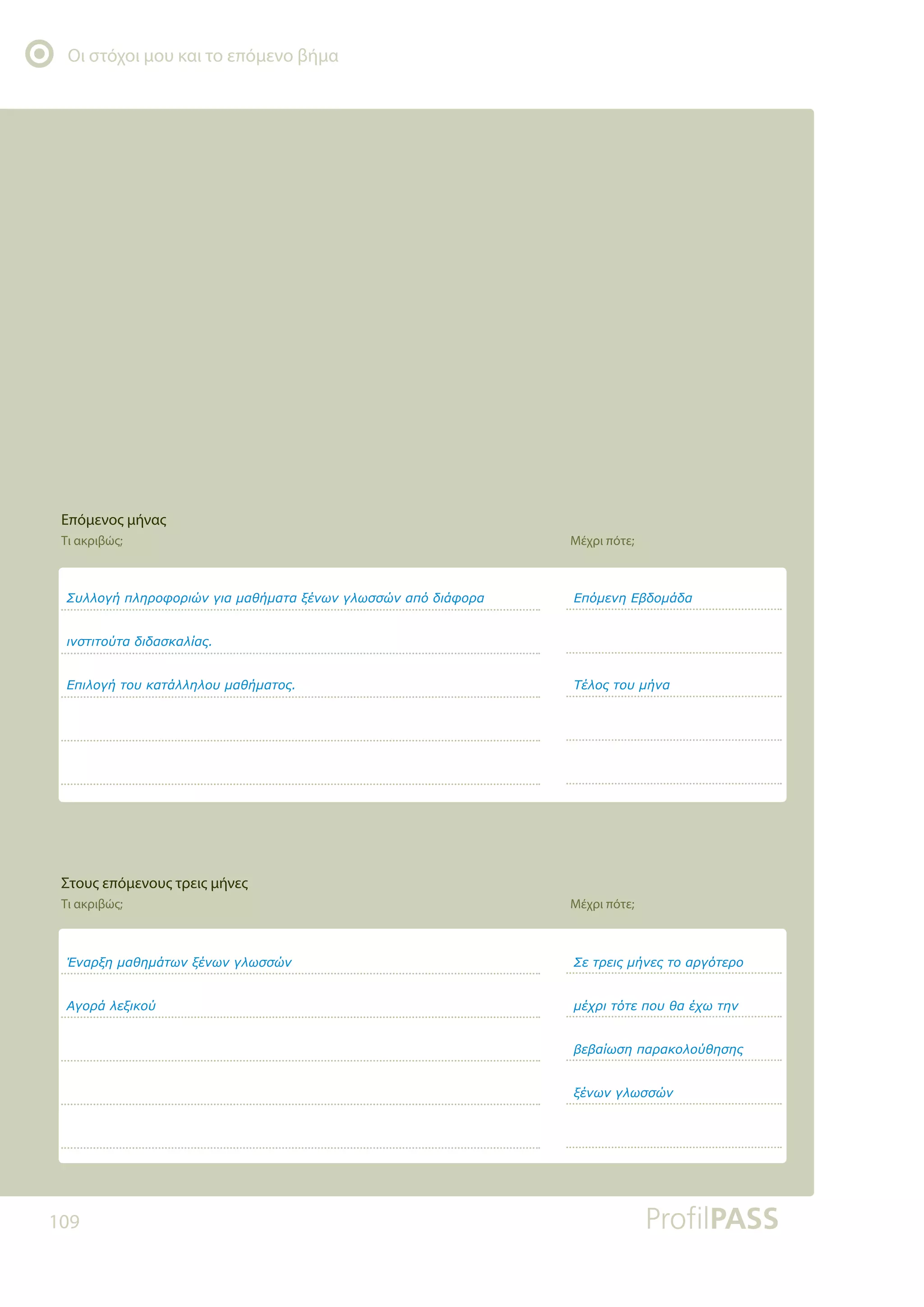 Οι στόχοι μου και το επόμενο βήμα
109
ƶǑǊǊǎǄǀȺǊǆǏǎĳǎǏǈǙǌǄǈĮǋĮǇǀǋĮĲĮǍƿǌǔǌǄǊǔııǙǌĮȺǗįǈƾĳǎǏĮ
ǈǌıĲǈĲǎǘĲĮįǈįĮıǉĮǊǁĮǐ
ƪȺǈǊǎǄǀĲǎǑǉĮĲƾǊǊǆǊǎǑǋĮǇǀǋĮĲǎǐ
ƠǌĮǏǍǆǋĮǇǆǋƾĲǔǌǍƿǌǔǌǄǊǔııǙǌ
ƧǄǎǏƾǊİǍǈǉǎǘ
ƪȺǗǋİǌǆƪǃįǎǋƾįĮ
ƷƿǊǎǐĲǎǑǋǀǌĮ
ƶİĲǏİǈǐǋǀǌİǐĲǎĮǏǄǗĲİǏǎ
ǋƿǒǏǈĲǗĲİȺǎǑǇĮƿǒǔĲǆǌ
ǃİǃĮǁǔıǆȺĮǏĮǉǎǊǎǘǇǆıǆǐ
ǍƿǌǔǌǄǊǔııǙǌ
Επόμενος μήνας
Τι ακριβώς; Μέχρι πότε;
Στους επόμενους τρεις μήνες
Τι ακριβώς; Μέχρι πότε;
 