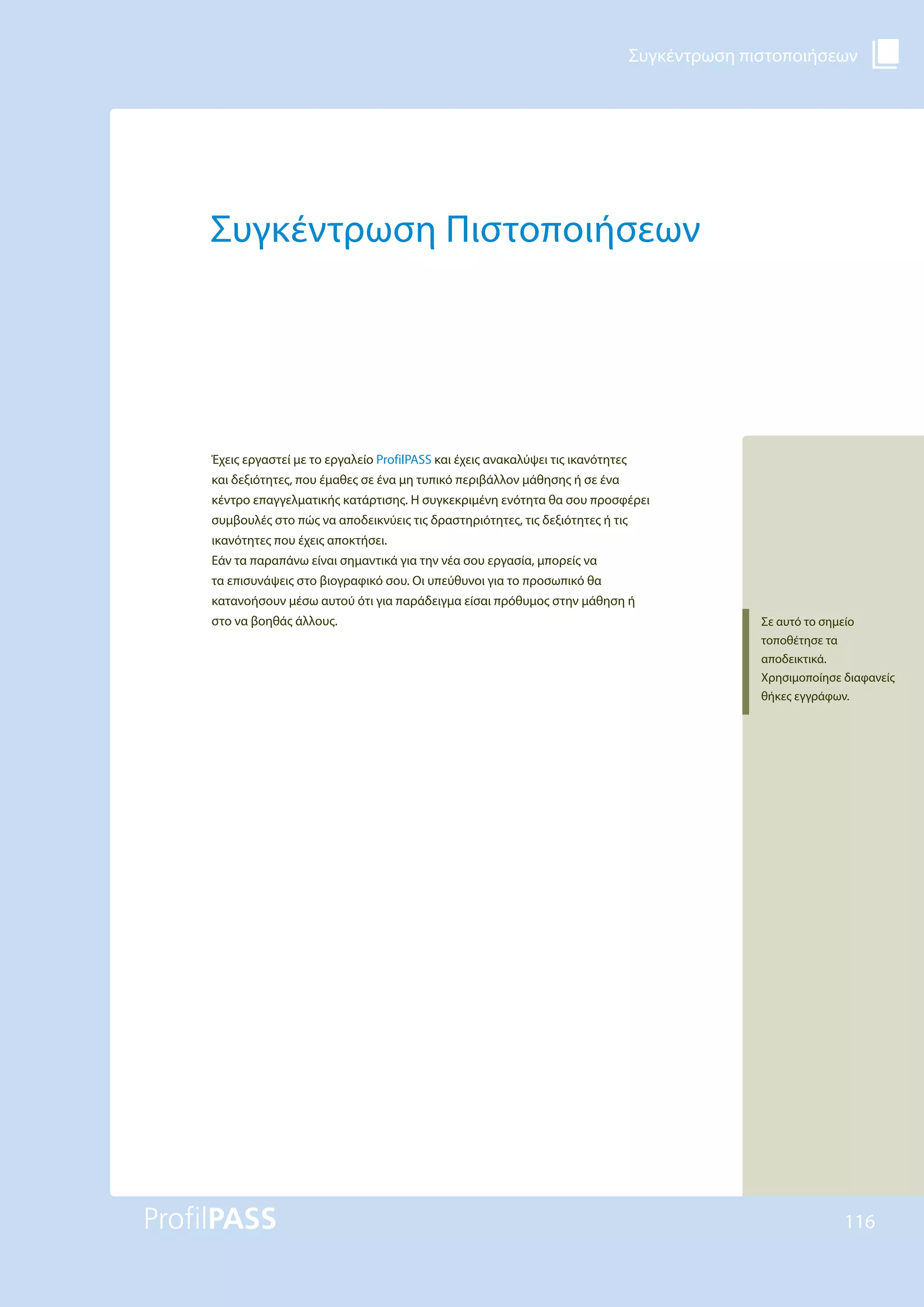 Συγκέντρωση πιστοποιήσεων
116
Συγκέντρωση Πιστοποιήσεων
Έχεις εργαστεί με το εργαλείο ProfilPASS και έχεις ανακαλύψει τις ικανότητες
και δεξιότητες, που έμαθες σε ένα μη τυπικό περιβάλλον μάθησης ή σε ένα
κέντρο επαγγελματικής κατάρτισης. Η συγκεκριμένη ενότητα θα σου προσφέρει
συμβουλές στο πώς να αποδεικνύεις τις δραστηριότητες, τις δεξιότητες ή τις
ικανότητες που έχεις αποκτήσει.
Εάν τα παραπάνω είναι σημαντικά για την νέα σου εργασία, μπορείς να
τα επισυνάψεις στο βιογραφικό σου. Οι υπεύθυνοι για το προσωπικό θα
κατανοήσουν μέσω αυτού ότι για παράδειγμα είσαι πρόθυμος στην μάθηση ή
στο να βοηθάς άλλους. Σε αυτό το σημείο
τοποθέτησε τα
αποδεικτικά.
Χρησιμοποίησε διαφανείς
θήκες εγγράφων.
 