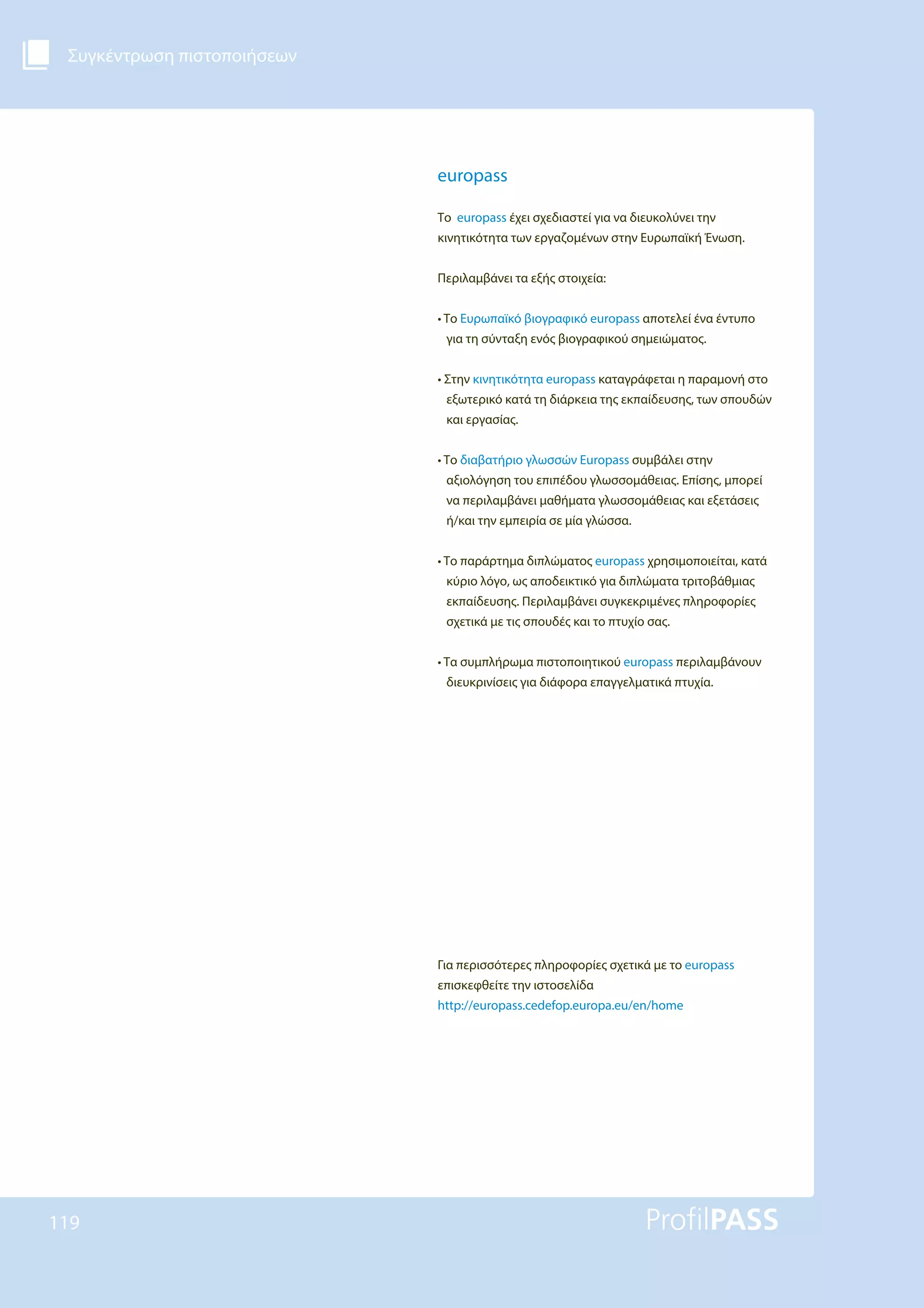 Συγκέντρωση πιστοποιήσεων
119
europass
Το europass έχει σχεδιαστεί για να διευκολύνει την
κινητικότητα των εργαζομένων στην Ευρωπαϊκή Ένωση.
Περιλαμβάνει τα εξής στοιχεία:
• Το Ευρωπαϊκό βιογραφικό europass αποτελεί ένα έντυπο
για τη σύνταξη ενός βιογραφικού σημειώματος.
• Στην κινητικότητα europass καταγράφεται η παραμονή στο
εξωτερικό κατά τη διάρκεια της εκπαίδευσης, των σπουδών
και εργασίας.
• Το διαβατήριο γλωσσών Europass συμβάλει στην
αξιολόγηση του επιπέδου γλωσσομάθειας. Επίσης, μπορεί
να περιλαμβάνει μαθήματα γλωσσομάθειας και εξετάσεις
ή/και την εμπειρία σε μία γλώσσα.
• Το παράρτημα διπλώματος europass χρησιμοποιείται, κατά
κύριο λόγο, ως αποδεικτικό για διπλώματα τριτοβάθμιας
εκπαίδευσης. Περιλαμβάνει συγκεκριμένες πληροφορίες
σχετικά με τις σπουδές και το πτυχίο σας.
• Τα συμπλήρωμα πιστοποιητικού europass περιλαμβάνουν
διευκρινίσεις για διάφορα επαγγελματικά πτυχία.
Για περισσότερες πληροφορίες σχετικά με το europass
επισκεφθείτε την ιστοσελίδα
http://europass.cedefop.europa.eu/en/home
 