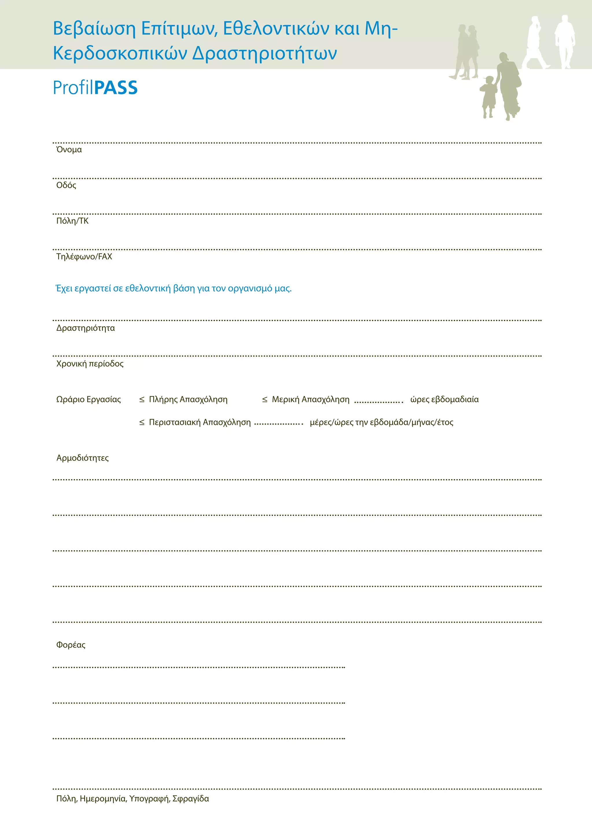 Όνομα
Οδός
Πόλη/ΤΚ
Τηλέφωνο/FAX
Δραστηριότητα
Χρονική περίοδος
Ωράριο Εργασίας ≤ Πλήρης Απασχόληση ≤ Μερική Απασχόληση ώρες εβδομαδιαία
≤ Περιστασιακή Απασχόληση μέρες/ώρες την εβδομάδα/μήνας/έτος
Αρμοδιότητες
Φορέας
Πόλη, Ημερομηνία, Υπογραφή, Σφραγίδα
Έχει εργαστεί σε εθελοντική βάση για τον οργανισμό μας.
Βεβαίωση Επίτιμων, Εθελοντικών και Μη-
Κερδοσκοπικών Δραστηριοτήτων
 
