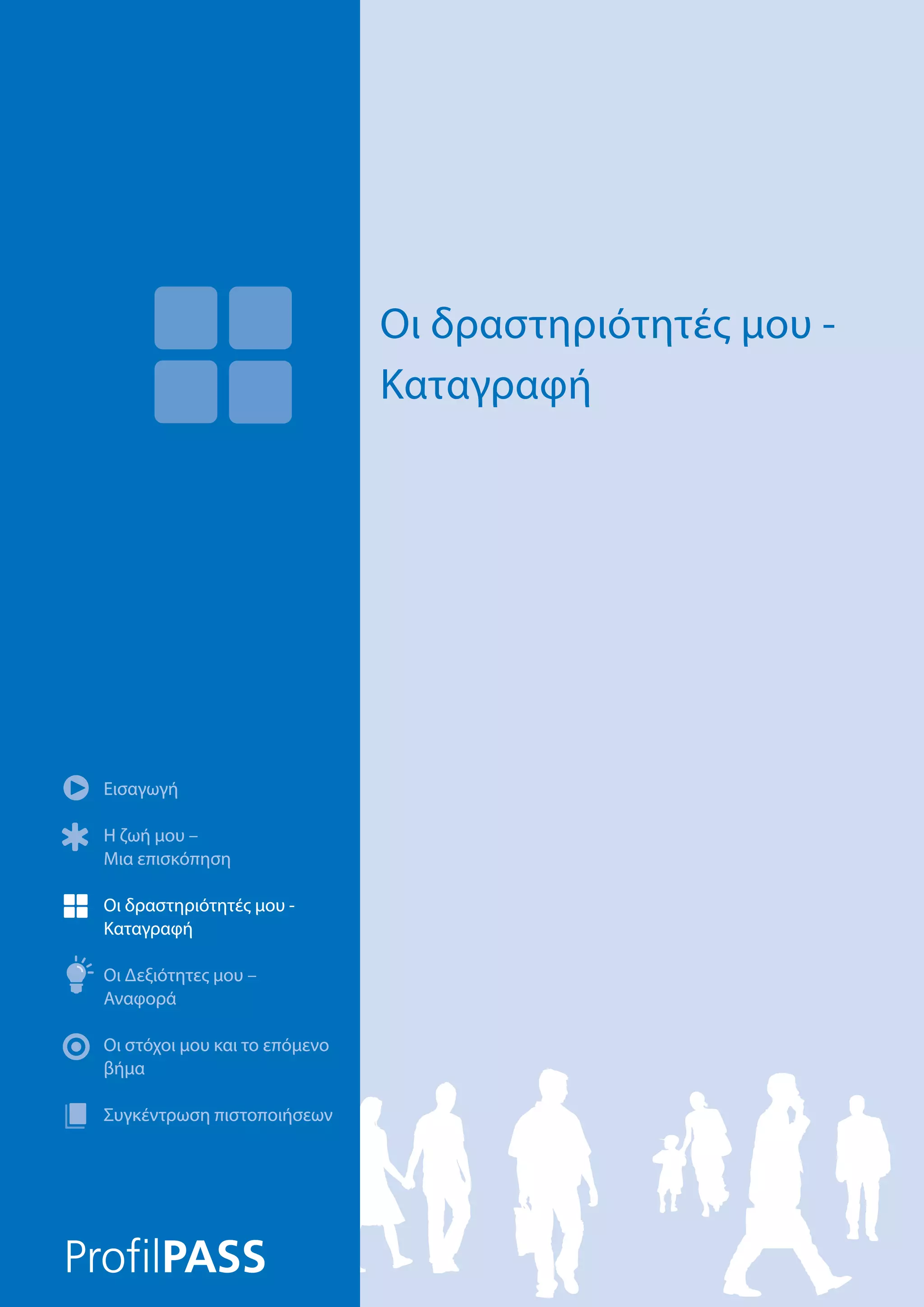Εισαγωγή
Η ζωή μου –
Μια επισκόπηση
Οι δραστηριότητές μου -
Καταγραφή
Οι Δεξιότητες μου –
Αναφορά
Οι στόχοι μου και το επόμενο
βήμα
Συγκέντρωση πιστοποιήσεων
Οι δραστηριότητές μου -
Καταγραφή
Εισαγωγή
Η ζωή μου –
Μια επισκόπηση
Οι δραστηριότητές μου -
Καταγραφή
Οι Δεξιότητες μου –
Αναφορά
Οι στόχοι μου και το επόμενο
βήμα
Συγκέντρωση πιστοποιήσεων
 