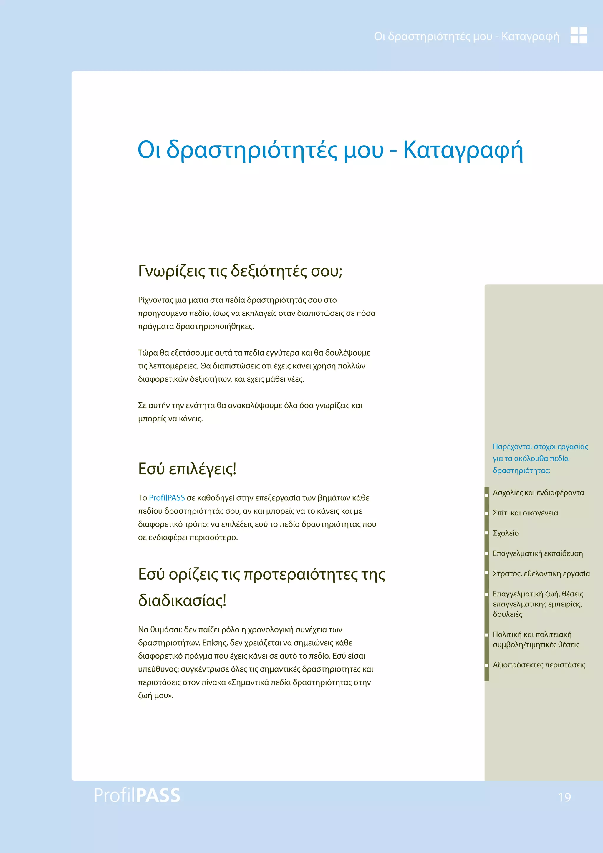 Οι δραστηριότητές μου - Καταγραφή
19
Οι δραστηριότητές μου - Καταγραφή
Ρίχνοντας μια ματιά στα πεδία δραστηριότητάς σου στο
προηγούμενο πεδίο, ίσως να εκπλαγείς όταν διαπιστώσεις σε πόσα
πράγματα δραστηριοποιήθηκες.
Τώρα θα εξετάσουμε αυτά τα πεδία εγγύτερα και θα δουλέψουμε
τις λεπτομέρειες. Θα διαπιστώσεις ότι έχεις κάνει χρήση πολλών
διαφορετικών δεξιοτήτων, και έχεις μάθει νέες.
Σε αυτήν την ενότητα θα ανακαλύψουμε όλα όσα γνωρίζεις και
μπορείς να κάνεις.
Εσύ επιλέγεις!
Το ProfilPASS σε καθοδηγεί στην επεξεργασία των βημάτων κάθε
πεδίου δραστηριότητάς σου, αν και μπορείς να το κάνεις και με
διαφορετικό τρόπο: να επιλέξεις εσύ το πεδίο δραστηριότητας που
σε ενδιαφέρει περισσότερο.
Εσύ ορίζεις τις προτεραιότητες της
διαδικασίας!
Να θυμάσαι: δεν παίζει ρόλο η χρονολογική συνέχεια των
δραστηριοτήτων. Επίσης, δεν χρειάζεται να σημειώνεις κάθε
διαφορετικό πράγμα που έχεις κάνει σε αυτό το πεδίο. Εσύ είσαι
υπεύθυνος: συγκέντρωσε όλες τις σημαντικές δραστηριότητες και
περιστάσεις στον πίνακα «Σημαντικά πεδία δραστηριότητας στην
ζωή μου».
Γνωρίζεις τις δεξιότητές σου;
Παρέχονται στόχοι εργασίας
για τα ακόλουθα πεδία
δραστηριότητας:
Ασχολίες και ενδιαφέροντα
Σπίτι και οικογένεια
Σχολείο
Επαγγελματική εκπαίδευση
Στρατός, εθελοντική εργασία
Επαγγελματική ζωή, θέσεις
επαγγελματικής εμπειρίας,
δουλειές
Πολιτική και πολιτειακή
συμβολή/τιμητικές θέσεις
Αξιοπρόσεκτες περιστάσεις
 