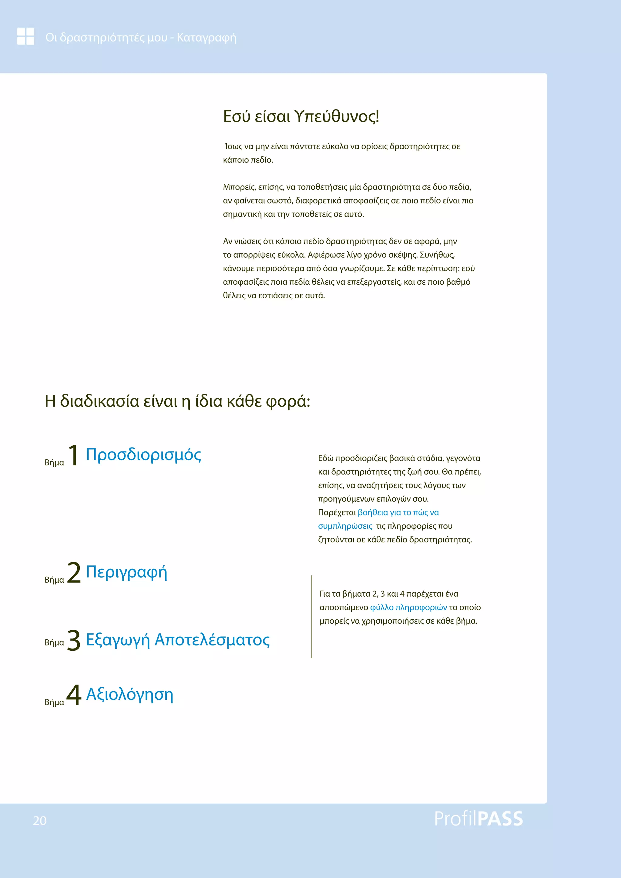 Οι δραστηριότητές μου - Καταγραφή
20
Εσύ είσαι Υπεύθυνος!
Ίσως να μην είναι πάντοτε εύκολο να ορίσεις δραστηριότητες σε
κάποιο πεδίο.
Μπορείς, επίσης, να τοποθετήσεις μία δραστηριότητα σε δύο πεδία,
αν φαίνεται σωστό, διαφορετικά αποφασίζεις σε ποιο πεδίο είναι πιο
σημαντική και την τοποθετείς σε αυτό.
Αν νιώσεις ότι κάποιο πεδίο δραστηριότητας δεν σε αφορά, μην
το απορρίψεις εύκολα. Αφιέρωσε λίγο χρόνο σκέψης. Συνήθως,
κάνουμε περισσότερα από όσα γνωρίζουμε. Σε κάθε περίπτωση: εσύ
αποφασίζεις ποια πεδία θέλεις να επεξεργαστείς, και σε ποιο βαθμό
θέλεις να εστιάσεις σε αυτά.
Εδώ προσδιορίζεις βασικά στάδια, γεγονότα
και δραστηριότητες της ζωή σου. Θα πρέπει,
επίσης, να αναζητήσεις τους λόγους των
προηγούμενων επιλογών σου.
Παρέχεται βοήθεια για το πώς να
συμπληρώσεις τις πληροφορίες που
ζητούνται σε κάθε πεδίο δραστηριότητας.
Για τα βήματα 2, 3 και 4 παρέχεται ένα
αποσπώμενο φύλλο πληροφοριών το οποίο
μπορείς να χρησιμοποιήσεις σε κάθε βήμα.
Η διαδικασία είναι η ίδια κάθε φορά:
Βήμα 1Προσδιορισμός
Βήμα 2Περιγραφή
Βήμα
3Εξαγωγή Αποτελέσματος
Βήμα 4Αξιολόγηση
 