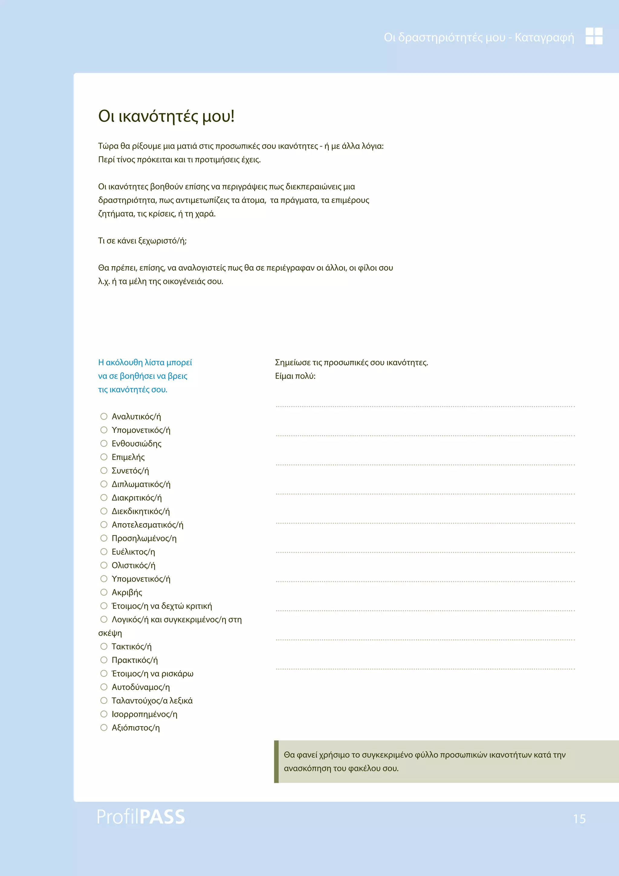 Οι δραστηριότητές μου - Καταγραφή
15
Οι ικανότητές μου!
Τώρα θα ρίξουμε μια ματιά στις προσωπικές σου ικανότητες - ή με άλλα λόγια:
Περί τίνος πρόκειται και τι προτιμήσεις έχεις.
Οι ικανότητες βοηθούν επίσης να περιγράψεις πως διεκπεραιώνεις μια
δραστηριότητα, πως αντιμετωπίζεις τα άτομα, τα πράγματα, τα επιμέρους
ζητήματα, τις κρίσεις, ή τη χαρά.
Τι σε κάνει ξεχωριστό/ή;
Θα πρέπει, επίσης, να αναλογιστείς πως θα σε περιέγραφαν οι άλλοι, οι φίλοι σου
λ.χ. ή τα μέλη της οικογένειάς σου.
Σημείωσε τις προσωπικές σου ικανότητες.
Είμαι πολύ:
Θα φανεί χρήσιμο το συγκεκριμένο φύλλο προσωπικών ικανοτήτων κατά την
ανασκόπηση του φακέλου σου.
Η ακόλουθη λίστα μπορεί
να σε βοηθήσει να βρεις
τις ικανότητές σου.
!Αναλυτικός/ή
!Υπομονετικός/ή
!Ενθουσιώδης
!Επιμελής
!Συνετός/ή
!Διπλωματικός/ή
!Διακριτικός/ή
!Διεκδικητικός/ή
!Αποτελεσματικός/ή
!Προσηλωμένος/η
!Ευέλικτος/η
!Ολιστικός/ή
!Υπομονετικός/ή
!Ακριβής
!Έτοιμος/η να δεχτώ κριτική
!Λογικός/ή και συγκεκριμένος/η στη
σκέψη
!Τακτικός/ή
!Πρακτικός/ή
!Έτοιμος/η να ρισκάρω
!Αυτοδύναμος/η
!Ταλαντούχος/α λεξικά
!Iσορροπημένος/η
!Αξιόπιστος/η
 