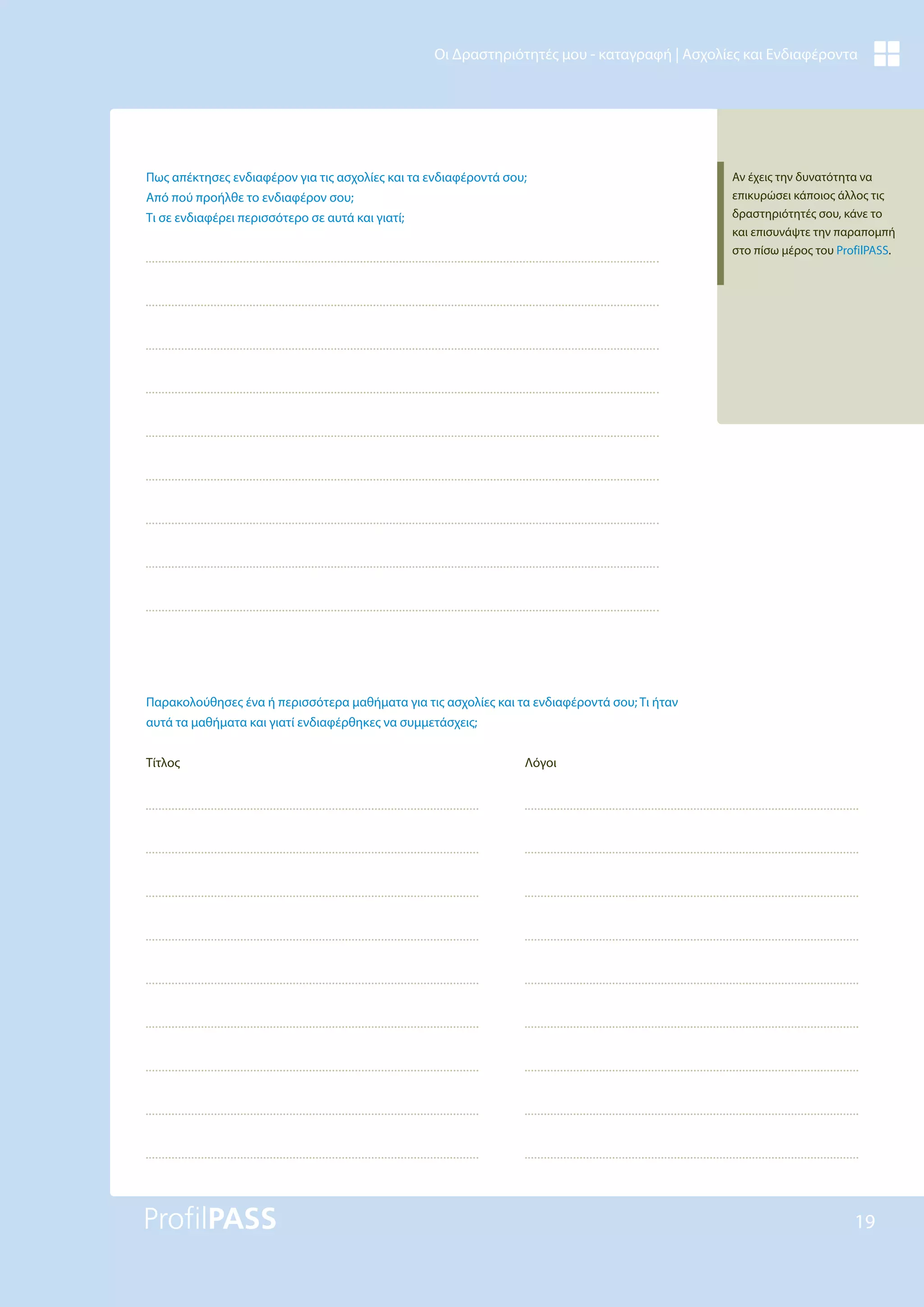 19
Οι Δραστηριότητές μου - καταγραφή | Ασχολίες και Ενδιαφέροντα
Πως απέκτησες ενδιαφέρον για τις ασχολίες και τα ενδιαφέροντά σου;
Από πού προήλθε το ενδιαφέρον σου;
Τι σε ενδιαφέρει περισσότερο σε αυτά και γιατί;
Παρακολούθησες ένα ή περισσότερα μαθήματα για τις ασχολίες και τα ενδιαφέροντά σου; Τι ήταν
αυτά τα μαθήματα και γιατί ενδιαφέρθηκες να συμμετάσχεις;
Τίτλος Λόγοι
Αν έχεις την δυνατότητα να
επικυρώσει κάποιος άλλος τις
δραστηριότητές σου, κάνε το
και επισυνάψτε την παραπομπή
στο πίσω μέρος του ProfilPASS.
 