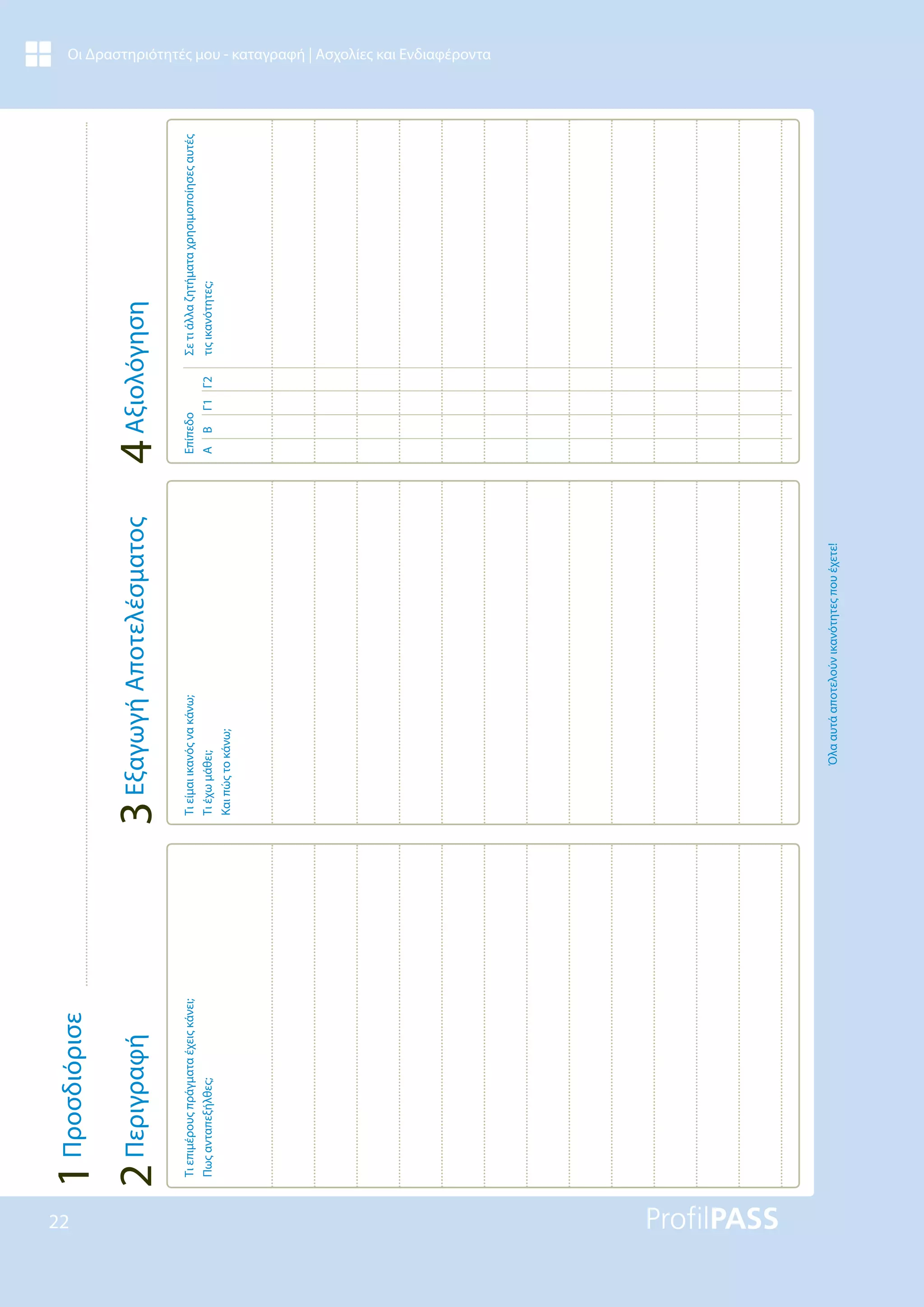 22
Οι Δραστηριότητές μου - καταγραφή | Ασχολίες και Ενδιαφέροντα
Τι
επιμέρους
πράγματα
έχεις
κάνει;
Πως
ανταπεξήλθες;
Τι
είμαι
ικανός
να
κάνω;
Τι
έχω
μάθει;
Και
πώς
το
κάνω;
Όλα
αυτά
αποτελούν
ικανότητες
που
έχετε!
Επίπεδο
A
B
Γ1
Γ2
Σε
τι
άλλα
ζητήματα
χρησιμοποίησες
αυτές
τις
ικανότητες;
4
Αξιολόγηση
3
Εξαγωγή
Αποτελέσματος
2
Περιγραφή
1
Προσδιόρισε
 