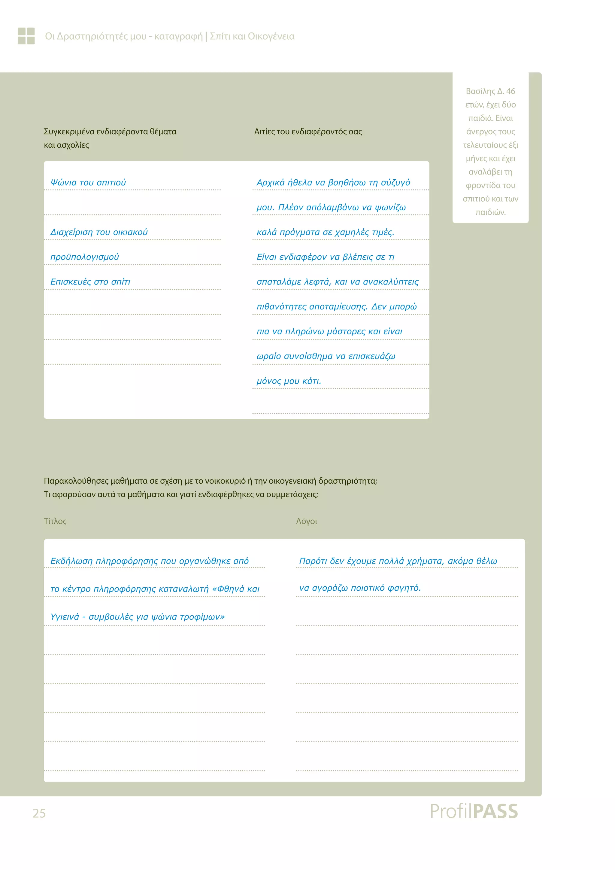 25
Οι Δραστηριότητές μου - καταγραφή | Σπίτι και Οικογένεια
Συγκεκριμένα ενδιαφέροντα θέματα
και ασχολίες
Αιτίες του ενδιαφέροντός σας
Παρακολούθησες μαθήματα σε σχέση με το νοικοκυριό ή την οικογενειακή δραστηριότητα;
Τι αφορούσαν αυτά τα μαθήματα και γιατί ενδιαφέρθηκες να συμμετάσχεις;
Τίτλος Λόγοι
ƺǙǌǈĮĲǎǑıȺǈĲǈǎǘ
ƩǈĮǒİǁǏǈıǆĲǎǑǎǈǉǈĮǉǎǘ
ȺǏǎǖȺǎǊǎǄǈıǋǎǘ
ƪȺǈıǉİǑƿǐıĲǎıȺǁĲǈ
ƧǏǒǈǉƾǀǇİǊĮǌĮǃǎǆǇǀıǔĲǆıǘǅǑǄǗ
ǋǎǑƴǊƿǎǌĮȺǗǊĮǋǃƾǌǔǌĮǓǔǌǁǅǔ
ǉĮǊƾȺǏƾǄǋĮĲĮıİǒĮǋǆǊƿǐĲǈǋƿǐ
ƪǁǌĮǈİǌįǈĮĳƿǏǎǌǌĮǃǊƿȺİǈǐıİĲǈ
ıȺĮĲĮǊƾǋİǊİĳĲƾǉĮǈǌĮĮǌĮǉĮǊǘȺĲİǈǐ
ȺǈǇĮǌǗĲǆĲİǐĮȺǎĲĮǋǁİǑıǆǐƩİǌǋȺǎǏǙ
ȺǈĮǌĮȺǊǆǏǙǌǔǋƾıĲǎǏİǐǉĮǈİǁǌĮǈ
ǔǏĮǁǎıǑǌĮǁıǇǆǋĮǌĮİȺǈıǉİǑƾǅǔ
ǋǗǌǎǐǋǎǑǉƾĲǈ
ƪǉįǀǊǔıǆȺǊǆǏǎĳǗǏǆıǆǐȺǎǑǎǏǄĮǌǙǇǆǉİĮȺǗ
ĲǎǉƿǌĲǏǎȺǊǆǏǎĳǗǏǆıǆǐǉĮĲĮǌĮǊǔĲǀ©ĭǇǆǌƾǉĮǈ
ƸǄǈİǈǌƾıǑǋǃǎǑǊƿǐǄǈĮǓǙǌǈĮĲǏǎĳǁǋǔǌª
ƴĮǏǗĲǈįİǌƿǒǎǑǋİȺǎǊǊƾǒǏǀǋĮĲĮĮǉǗǋĮǇƿǊǔ
ǌĮĮǄǎǏƾǅǔȺǎǈǎĲǈǉǗĳĮǄǆĲǗ
Βασίλης Δ. 46
ετών, έχει δύο
παιδιά. Είναι
άνεργος τους
τελευταίους έξι
μήνες και έχει
αναλάβει τη
φροντίδα του
σπιτιού και των
παιδιών.
 