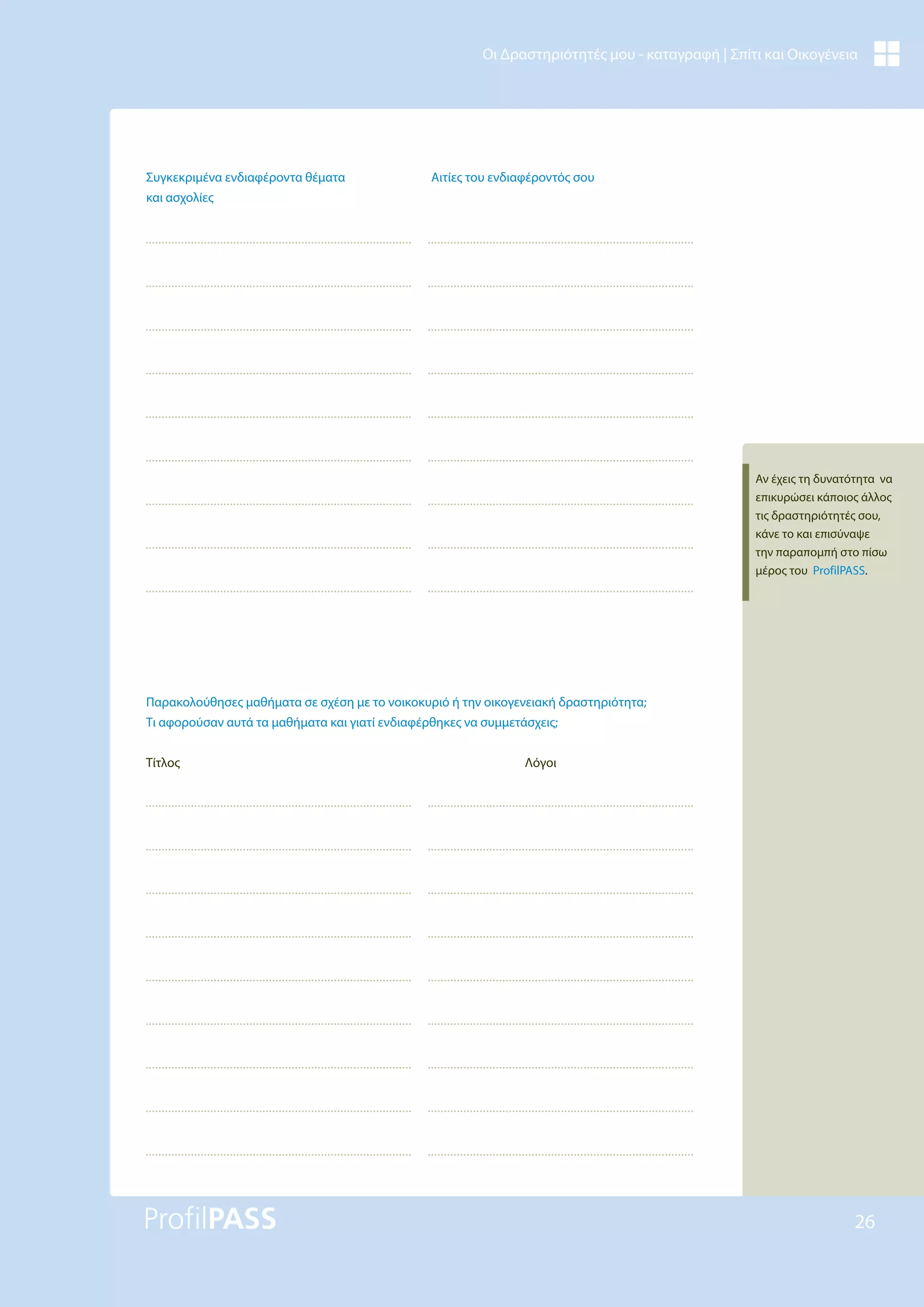 26
Οι Δραστηριότητές μου - καταγραφή | Σπίτι και Οικογένεια
Συγκεκριμένα ενδιαφέροντα θέματα
και ασχολίες
Αιτίες του ενδιαφέροντός σου
Παρακολούθησες μαθήματα σε σχέση με το νοικοκυριό ή την οικογενειακή δραστηριότητα;
Τι αφορούσαν αυτά τα μαθήματα και γιατί ενδιαφέρθηκες να συμμετάσχεις;
Τίτλος Λόγοι
Αν έχεις τη δυνατότητα να
επικυρώσει κάποιος άλλος
τις δραστηριότητές σου,
κάνε το και επισύναψε
την παραπομπή στο πίσω
μέρος του ProfilPASS.
 