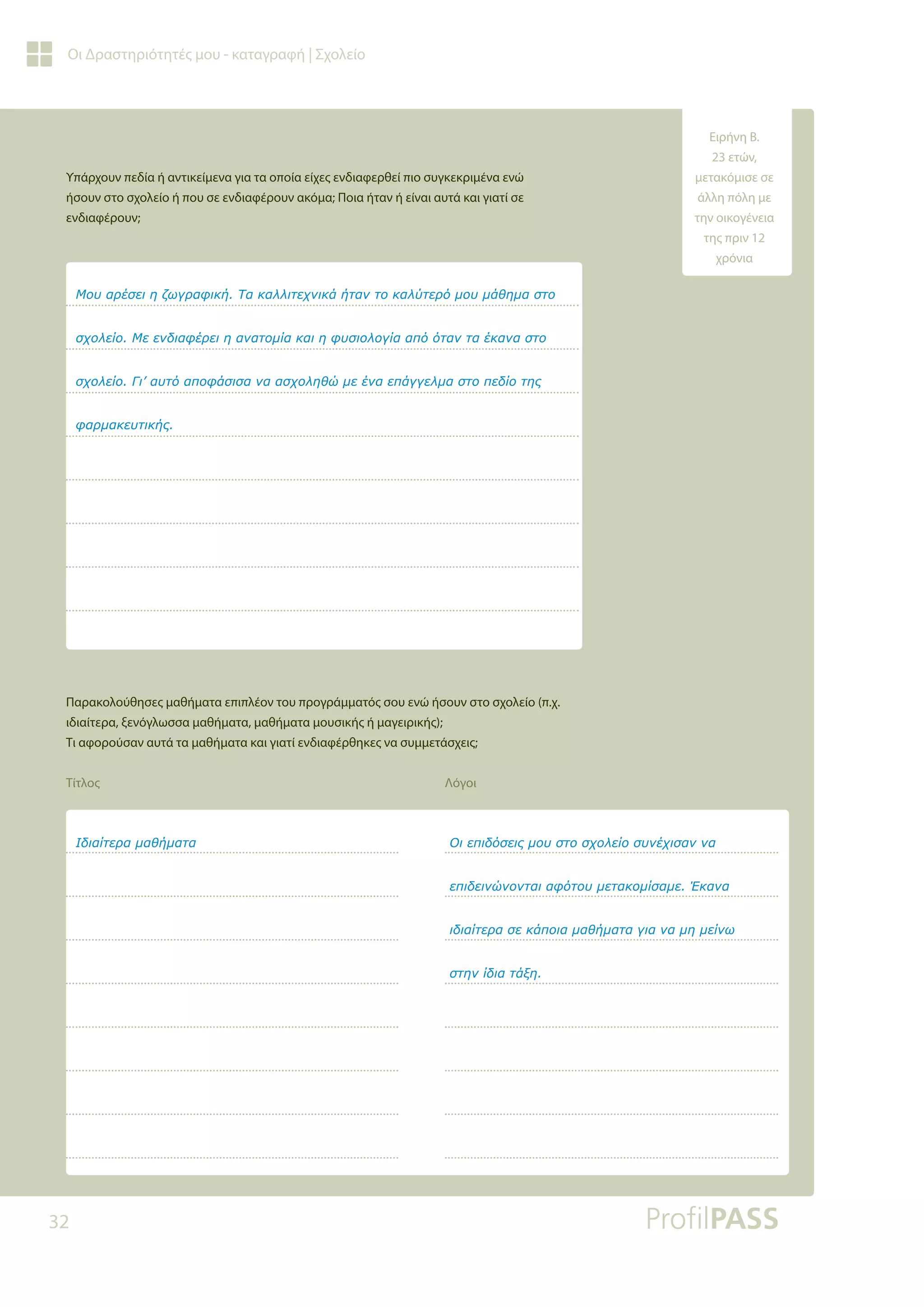 32
Οι Δραστηριότητές μου - καταγραφή | Σχολείο
Υπάρχουν πεδία ή αντικείμενα για τα οποία είχες ενδιαφερθεί πιο συγκεκριμένα ενώ
ήσουν στο σχολείο ή που σε ενδιαφέρουν ακόμα; Ποια ήταν ή είναι αυτά και γιατί σε
ενδιαφέρουν;
Παρακολούθησες μαθήματα επιπλέον του προγράμματός σου ενώ ήσουν στο σχολείο (π.χ.
ιδιαίτερα, ξενόγλωσσα μαθήματα, μαθήματα μουσικής ή μαγειρικής);
Τι αφορούσαν αυτά τα μαθήματα και γιατί ενδιαφέρθηκες να συμμετάσχεις;
Τίτλος Λόγοι
ưǎǑĮǏƿıİǈǆǅǔǄǏĮĳǈǉǀƷĮǉĮǊǊǈĲİǒǌǈǉƾǀĲĮǌĲǎǉĮǊǘĲİǏǗǋǎǑǋƾǇǆǋĮıĲǎ
ıǒǎǊİǁǎưİİǌįǈĮĳƿǏİǈǆĮǌĮĲǎǋǁĮǉĮǈǆĳǑıǈǎǊǎǄǁĮĮȺǗǗĲĮǌĲĮƿǉĮǌĮıĲǎ
ıǒǎǊİǁǎīǈ¶ĮǑĲǗĮȺǎĳƾıǈıĮǌĮĮıǒǎǊǆǇǙǋİƿǌĮİȺƾǄǄİǊǋĮıĲǎȺİįǁǎĲǆǐ
ĳĮǏǋĮǉİǑĲǈǉǀǐ
ƭįǈĮǁĲİǏĮǋĮǇǀǋĮĲĮ ƳǈİȺǈįǗıİǈǐǋǎǑıĲǎıǒǎǊİǁǎıǑǌƿǒǈıĮǌǌĮ
İȺǈįİǈǌǙǌǎǌĲĮǈĮĳǗĲǎǑǋİĲĮǉǎǋǁıĮǋİƠǉĮǌĮ
ǈįǈĮǁĲİǏĮıİǉƾȺǎǈĮǋĮǇǀǋĮĲĮǄǈĮǌĮǋǆǋİǁǌǔ
ıĲǆǌǁįǈĮĲƾǍǆ
Ειρήνη Β.
23 ετών,
μετακόμισε σε
άλλη πόλη με
την οικογένεια
της πριν 12
χρόνια
 