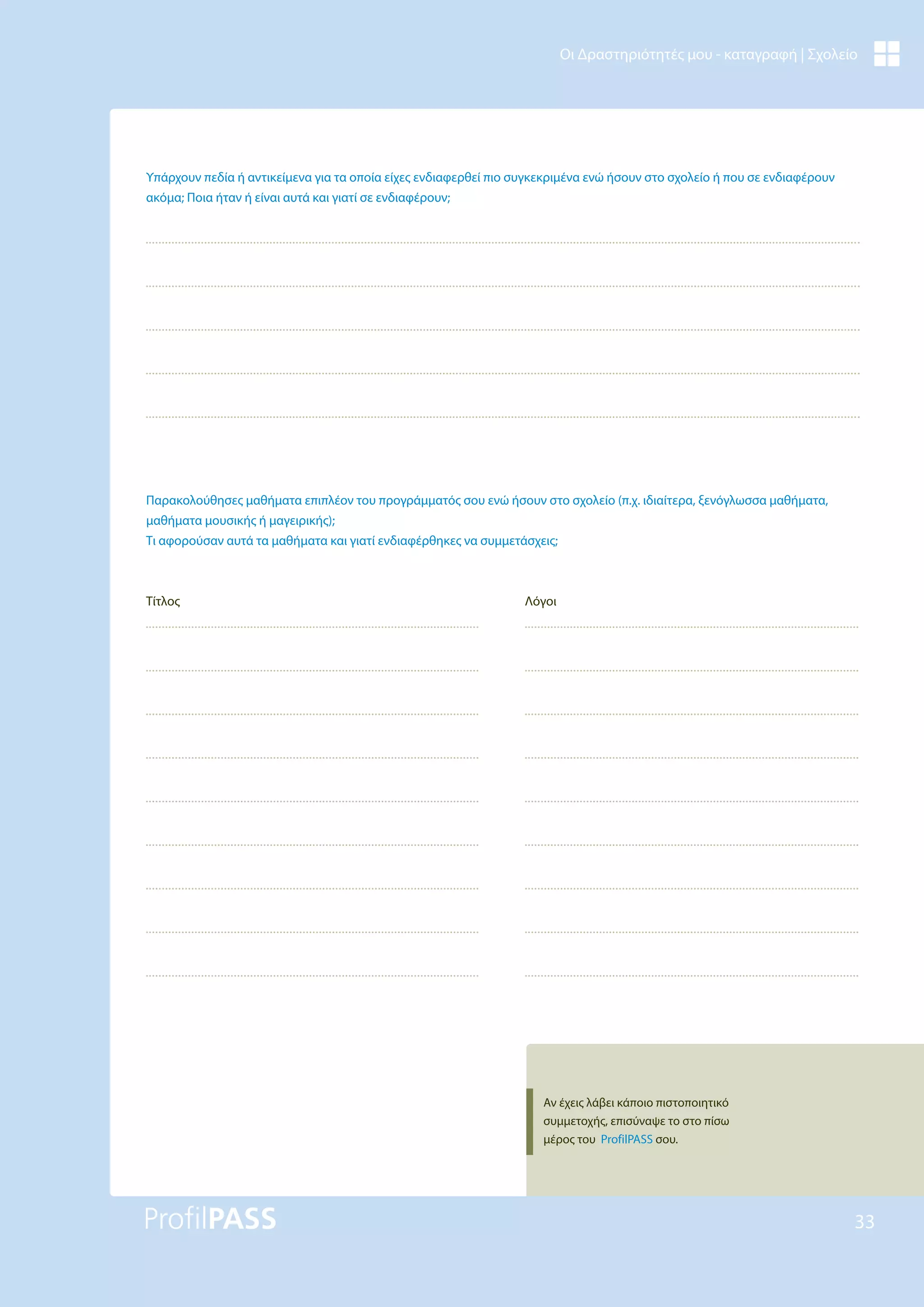 33
Οι Δραστηριότητές μου - καταγραφή | Σχολείο
Υπάρχουν πεδία ή αντικείμενα για τα οποία είχες ενδιαφερθεί πιο συγκεκριμένα ενώ ήσουν στο σχολείο ή που σε ενδιαφέρουν
ακόμα; Ποια ήταν ή είναι αυτά και γιατί σε ενδιαφέρουν;
Παρακολούθησες μαθήματα επιπλέον του προγράμματός σου ενώ ήσουν στο σχολείο (π.χ. ιδιαίτερα, ξενόγλωσσα μαθήματα,
μαθήματα μουσικής ή μαγειρικής);
Τι αφορούσαν αυτά τα μαθήματα και γιατί ενδιαφέρθηκες να συμμετάσχεις;
Τίτλος Λόγοι
Αν έχεις λάβει κάποιο πιστοποιητικό
συμμετοχής, επισύναψε το στο πίσω
μέρος του ProfilPASS σου.
 