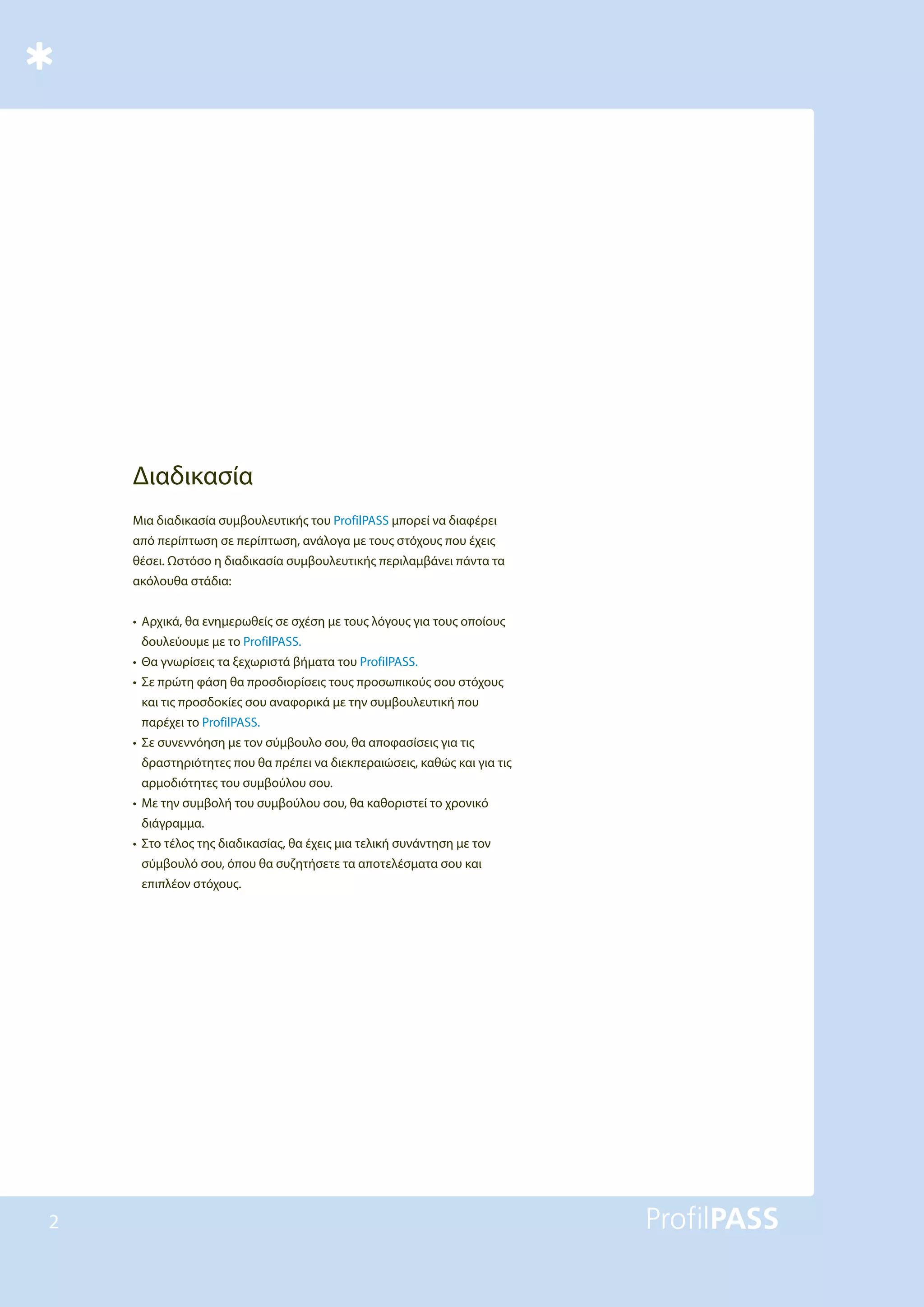 2
Διαδικασία
Μια διαδικασία συμβουλευτικής του ProfilPASS μπορεί να διαφέρει
από περίπτωση σε περίπτωση, ανάλογα με τους στόχους που έχεις
θέσει. Ωστόσο η διαδικασία συμβουλευτικής περιλαμβάνει πάντα τα
ακόλουθα στάδια:
• Αρχικά, θα ενημερωθείς σε σχέση με τους λόγους για τους οποίους
δουλεύουμε με το ProfilPASS.
• Θα γνωρίσεις τα ξεχωριστά βήματα του ProfilPASS.
• Σε πρώτη φάση θα προσδιορίσεις τους προσωπικούς σου στόχους
και τις προσδοκίες σου αναφορικά με την συμβουλευτική που
παρέχει το ProfilPASS.
• Σε συνεννόηση με τον σύμβουλο σου, θα αποφασίσεις για τις
δραστηριότητες που θα πρέπει να διεκπεραιώσεις, καθώς και για τις
αρμοδιότητες του συμβούλου σου.
• Με την συμβολή του συμβούλου σου, θα καθοριστεί το χρονικό
διάγραμμα.
• Στο τέλος της διαδικασίας, θα έχεις μια τελική συνάντηση με τον
σύμβουλό σου, όπου θα συζητήσετε τα αποτελέσματα σου και
επιπλέον στόχους.
 
