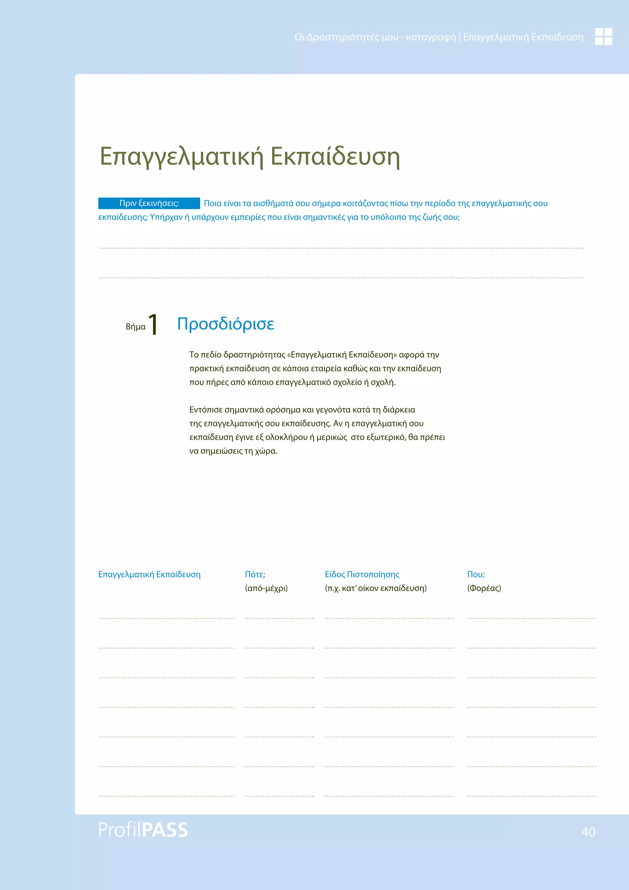 40
Οι Δραστηριότητές μου - καταγραφή | Επαγγελματική Εκπαίδευση
Επαγγελματική Εκπαίδευση
Το πεδίο δραστηριότητας «Επαγγελματική Εκπαίδευση» αφορά την
πρακτική εκπαίδευση σε κάποια εταιρεία καθώς και την εκπαίδευση
που πήρες από κάποιο επαγγελματικό σχολείο ή σχολή.
Εντόπισε σημαντικά ορόσημα και γεγονότα κατά τη διάρκεια
της επαγγελματικής σου εκπαίδευσης. Αν η επαγγελματική σου
εκπαίδευση έγινε εξ ολοκλήρου ή μερικώς στο εξωτερικό, θα πρέπει
να σημειώσεις τη χώρα.
Πριν ξεκινήσεις: Ποια είναι τα αισθήματά σου σήμερα κοιτάζοντας πίσω την περίοδο της επαγγελματικής σου
εκπαίδευσης; Υπήρχαν ή υπάρχουν εμπειρίες που είναι σημαντικές για το υπόλοιπο της ζωής σου;
Βήμα
1 Προσδιόρισε
Είδος Πιστοποίησης
(π.χ. κατ’οίκον εκπαίδευση)
Που;
(Φορέας)
Πότε;
(από-μέχρι)
Επαγγελματική Εκπαίδευση
 