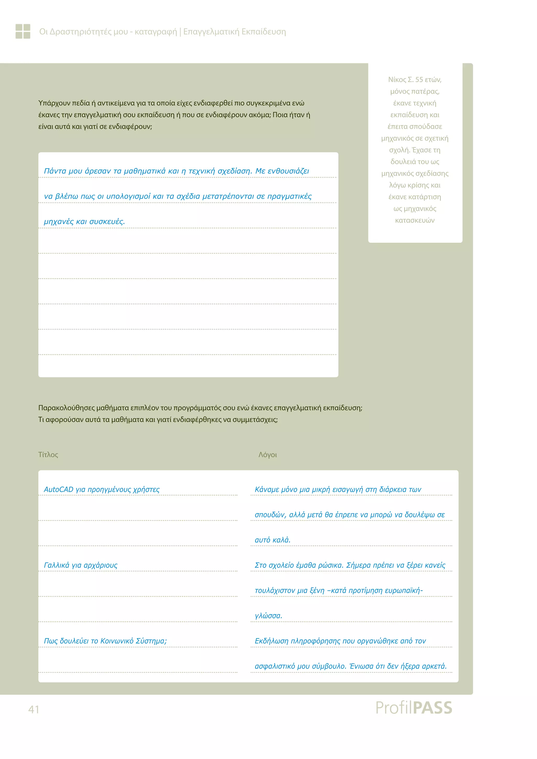 41
Οι Δραστηριότητές μου - καταγραφή | Επαγγελματική Εκπαίδευση
Υπάρχουν πεδία ή αντικείμενα για τα οποία είχες ενδιαφερθεί πιο συγκεκριμένα ενώ
έκανες την επαγγελματική σου εκπαίδευση ή που σε ενδιαφέρουν ακόμα; Ποια ήταν ή
είναι αυτά και γιατί σε ενδιαφέρουν;
Παρακολούθησες μαθήματα επιπλέον του προγράμματός σου ενώ έκανες επαγγελματική εκπαίδευση;
Τι αφορούσαν αυτά τα μαθήματα και γιατί ενδιαφέρθηκες να συμμετάσχεις;
Τίτλος Λόγοι
ƴƾǌĲĮǋǎǑƾǏİıĮǌĲĮǋĮǇǆǋĮĲǈǉƾǉĮǈǆĲİǒǌǈǉǀıǒİįǁĮıǆưİİǌǇǎǑıǈƾǅİǈ
ǌĮǃǊƿȺǔȺǔǐǎǈǑȺǎǊǎǄǈıǋǎǁǉĮǈĲĮıǒƿįǈĮǋİĲĮĲǏƿȺǎǌĲĮǈıİȺǏĮǄǋĮĲǈǉƿǐ
ǋǆǒĮǌƿǐǉĮǈıǑıǉİǑƿǐ
$XWR$'ǄǈĮȺǏǎǆǄǋƿǌǎǑǐǒǏǀıĲİǐ
īĮǊǊǈǉƾǄǈĮĮǏǒƾǏǈǎǑǐ
ƴǔǐįǎǑǊİǘİǈĲǎƮǎǈǌǔǌǈǉǗƶǘıĲǆǋĮ
ƮƾǌĮǋİǋǗǌǎǋǈĮǋǈǉǏǀİǈıĮǄǔǄǀıĲǆįǈƾǏǉİǈĮĲǔǌ
ıȺǎǑįǙǌĮǊǊƾǋİĲƾǇĮƿȺǏİȺİǌĮǋȺǎǏǙǌĮįǎǑǊƿǓǔıİ
ĮǑĲǗǉĮǊƾ
ƶĲǎıǒǎǊİǁǎƿǋĮǇĮǏǙıǈǉĮƶǀǋİǏĮȺǏƿȺİǈǌĮǍƿǏİǈǉĮǌİǁǐ
ĲǎǑǊƾǒǈıĲǎǌǋǈĮǍƿǌǆ±ǉĮĲƾȺǏǎĲǁǋǆıǆİǑǏǔȺĮǕǉǀ
ǄǊǙııĮ
ƪǉįǀǊǔıǆȺǊǆǏǎĳǗǏǆıǆǐȺǎǑǎǏǄĮǌǙǇǆǉİĮȺǗĲǎǌ
ĮıĳĮǊǈıĲǈǉǗǋǎǑıǘǋǃǎǑǊǎƠǌǈǔıĮǗĲǈįİǌǀǍİǏĮĮǏǉİĲƾ
Νίκος Σ. 55 ετών,
μόνος πατέρας,
έκανε τεχνική
εκπαίδευση και
έπειτα σπούδασε
μηχανικός σε σχετική
σχολή. Έχασε τη
δουλειά του ως
μηχανικός σχεδίασης
λόγω κρίσης και
έκανε κατάρτιση
ως μηχανικός
κατασκευών
 
