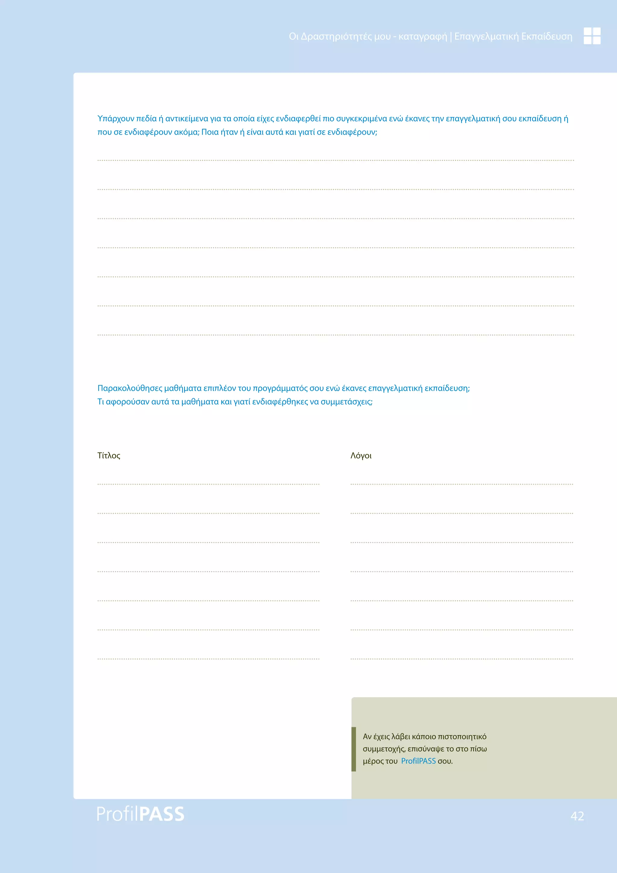 42
Οι Δραστηριότητές μου - καταγραφή | Επαγγελματική Εκπαίδευση
Υπάρχουν πεδία ή αντικείμενα για τα οποία είχες ενδιαφερθεί πιο συγκεκριμένα ενώ έκανες την επαγγελματική σου εκπαίδευση ή
που σε ενδιαφέρουν ακόμα; Ποια ήταν ή είναι αυτά και γιατί σε ενδιαφέρουν;
Παρακολούθησες μαθήματα επιπλέον του προγράμματός σου ενώ έκανες επαγγελματική εκπαίδευση;
Τι αφορούσαν αυτά τα μαθήματα και γιατί ενδιαφέρθηκες να συμμετάσχεις;
Τίτλος Λόγοι
Αν έχεις λάβει κάποιο πιστοποιητικό
συμμετοχής, επισύναψε το στο πίσω
μέρος του ProfilPASS σου.
 