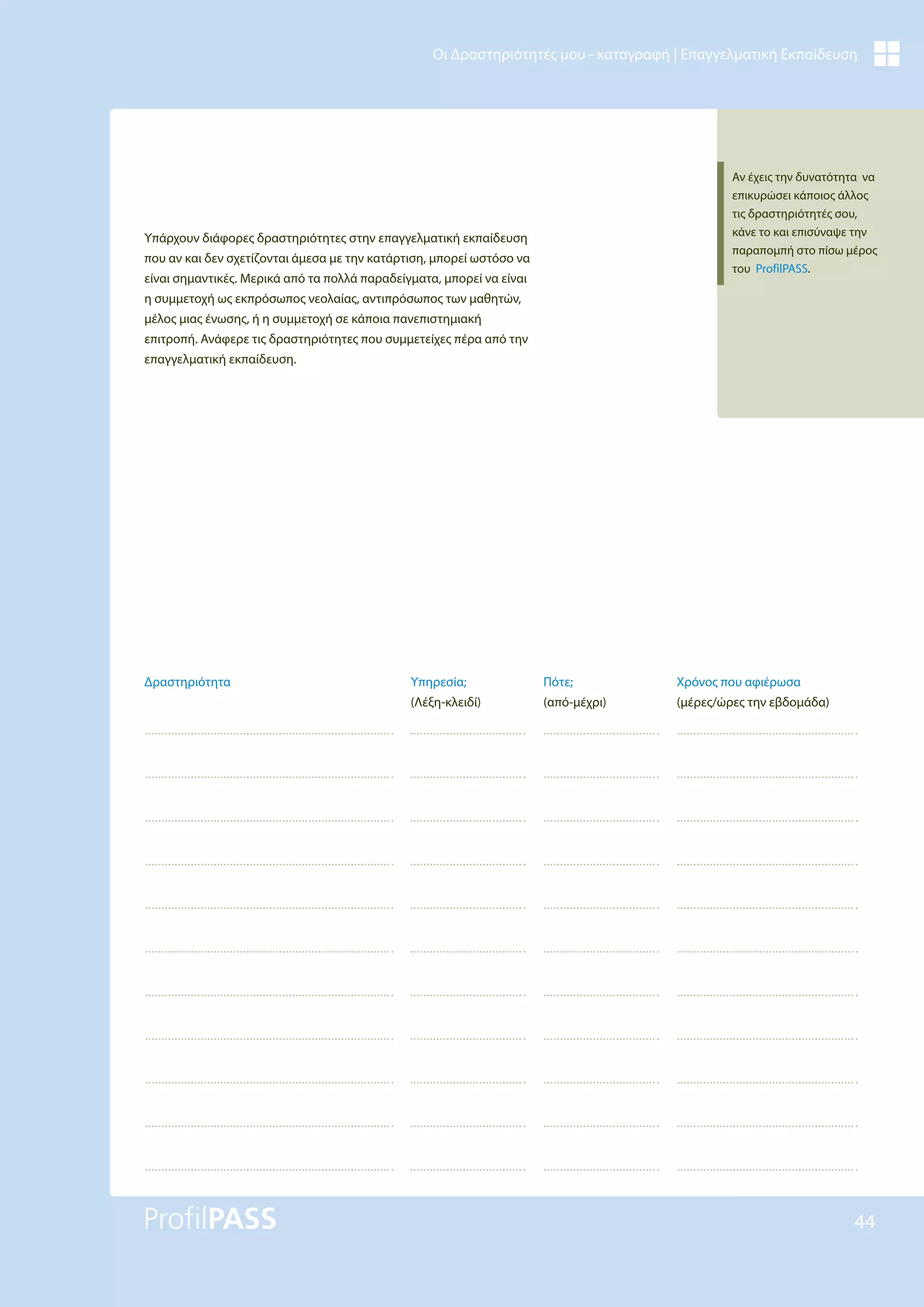 44
Οι Δραστηριότητές μου - καταγραφή | Επαγγελματική Εκπαίδευση
Υπάρχουν διάφορες δραστηριότητες στην επαγγελματική εκπαίδευση
που αν και δεν σχετίζονται άμεσα με την κατάρτιση, μπορεί ωστόσο να
είναι σημαντικές. Μερικά από τα πολλά παραδείγματα, μπορεί να είναι
η συμμετοχή ως εκπρόσωπος νεολαίας, αντιπρόσωπος των μαθητών,
μέλος μιας ένωσης, ή η συμμετοχή σε κάποια πανεπιστημιακή
επιτροπή. Ανάφερε τις δραστηριότητες που συμμετείχες πέρα από την
επαγγελματική εκπαίδευση.
Χρόνος που αφιέρωσα
(μέρες/ώρες την εβδομάδα)
Υπηρεσία;
(Λέξη-κλειδί)
Πότε;
(από-μέχρι)
Δραστηριότητα
Αν έχεις την δυνατότητα να
επικυρώσει κάποιος άλλος
τις δραστηριότητές σου,
κάνε το και επισύναψε την
παραπομπή στο πίσω μέρος
του ProfilPASS.
 