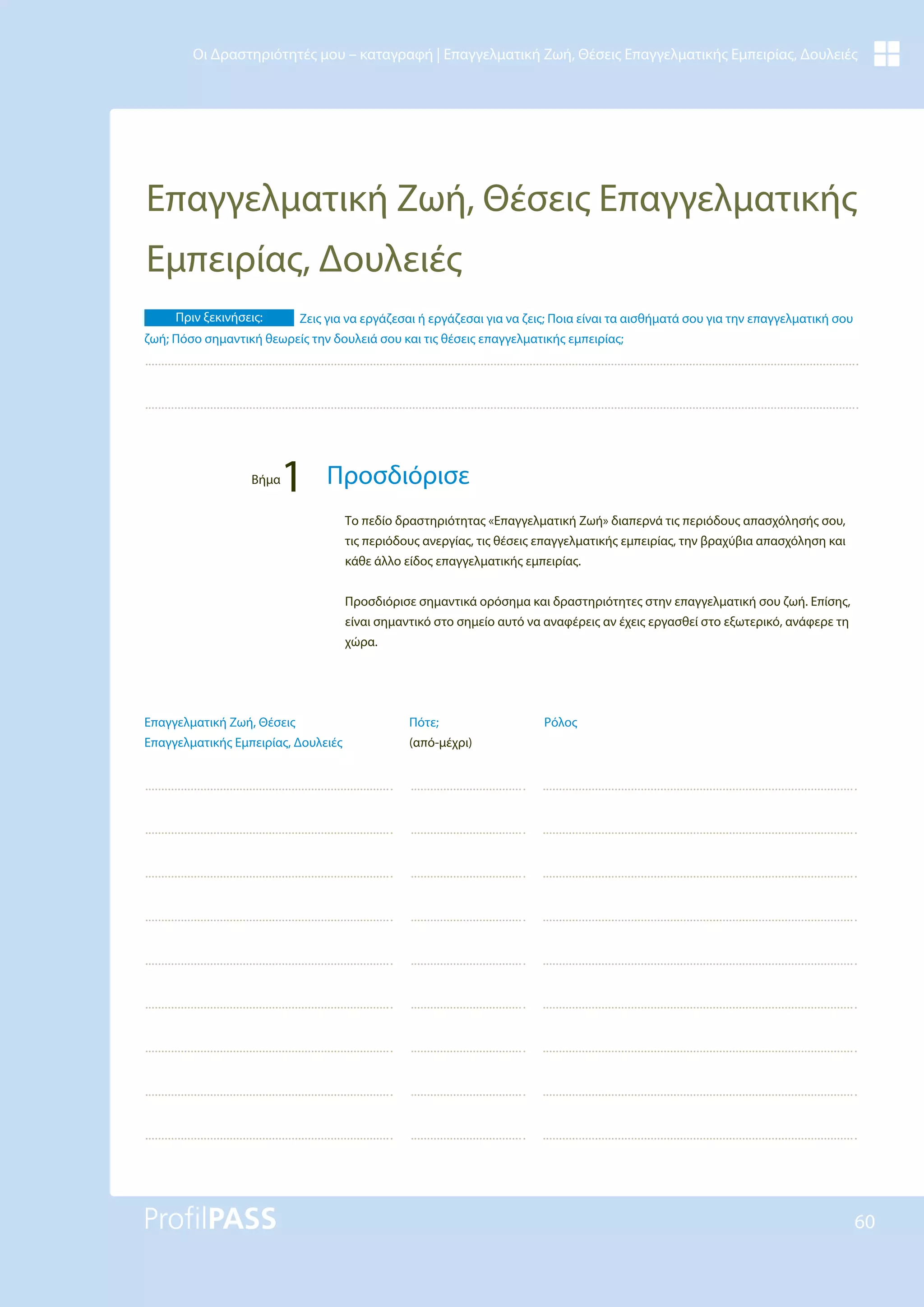60
Οι Δραστηριότητές μου – καταγραφή | Επαγγελματική Ζωή, Θέσεις Επαγγελματικής Εμπειρίας, Δουλειές
Επαγγελματική Ζωή, Θέσεις Επαγγελματικής
Εμπειρίας, Δουλειές
Ρόλος
Πότε;
(από-μέχρι)
Επαγγελματική Ζωή, Θέσεις
Επαγγελματικής Εμπειρίας, Δουλειές
Το πεδίο δραστηριότητας «Επαγγελματική Ζωή» διαπερνά τις περιόδους απασχόλησής σου,
τις περιόδους ανεργίας, τις θέσεις επαγγελματικής εμπειρίας, την βραχύβια απασχόληση και
κάθε άλλο είδος επαγγελματικής εμπειρίας.
Προσδιόρισε σημαντικά ορόσημα και δραστηριότητες στην επαγγελματική σου ζωή. Επίσης,
είναι σημαντικό στο σημείο αυτό να αναφέρεις αν έχεις εργασθεί στο εξωτερικό, ανάφερε τη
χώρα.
Πριν ξεκινήσεις: Ζεις για να εργάζεσαι ή εργάζεσαι για να ζεις; Ποια είναι τα αισθήματά σου για την επαγγελματική σου
ζωή; Πόσο σημαντική θεωρείς την δουλειά σου και τις θέσεις επαγγελματικής εμπειρίας;
Βήμα
1 Προσδιόρισε
 