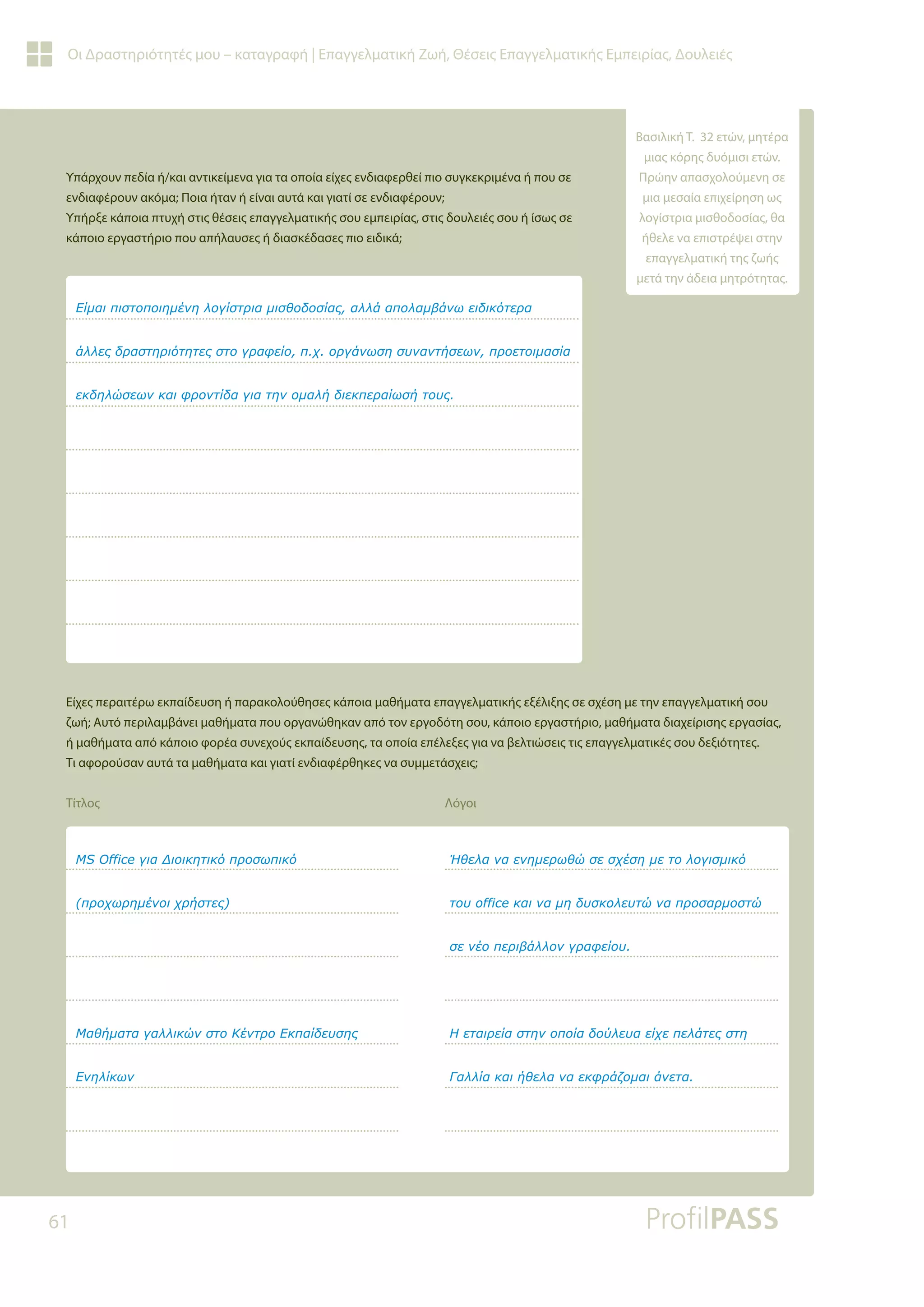 61
Οι Δραστηριότητές μου – καταγραφή | Επαγγελματική Ζωή, Θέσεις Επαγγελματικής Εμπειρίας, Δουλειές
Υπάρχουν πεδία ή/και αντικείμενα για τα οποία είχες ενδιαφερθεί πιο συγκεκριμένα ή που σε
ενδιαφέρουν ακόμα; Ποια ήταν ή είναι αυτά και γιατί σε ενδιαφέρουν;
Υπήρξε κάποια πτυχή στις θέσεις επαγγελματικής σου εμπειρίας, στις δουλειές σου ή ίσως σε
κάποιο εργαστήριο που απήλαυσες ή διασκέδασες πιο ειδικά;
Είχες περαιτέρω εκπαίδευση ή παρακολούθησες κάποια μαθήματα επαγγελματικής εξέλιξης σε σχέση με την επαγγελματική σου
ζωή; Αυτό περιλαμβάνει μαθήματα που οργανώθηκαν από τον εργοδότη σου, κάποιο εργαστήριο, μαθήματα διαχείρισης εργασίας,
ή μαθήματα από κάποιο φορέα συνεχούς εκπαίδευσης, τα οποία επέλεξες για να βελτιώσεις τις επαγγελματικές σου δεξιότητες.
Τι αφορούσαν αυτά τα μαθήματα και γιατί ενδιαφέρθηκες να συμμετάσχεις;
Τίτλος Λόγοι
ƪǁǋĮǈȺǈıĲǎȺǎǈǆǋƿǌǆǊǎǄǁıĲǏǈĮǋǈıǇǎįǎıǁĮǐĮǊǊƾĮȺǎǊĮǋǃƾǌǔİǈįǈǉǗĲİǏĮ
ƾǊǊİǐįǏĮıĲǆǏǈǗĲǆĲİǐıĲǎǄǏĮĳİǁǎȺǒǎǏǄƾǌǔıǆıǑǌĮǌĲǀıİǔǌȺǏǎİĲǎǈǋĮıǁĮ
İǉįǆǊǙıİǔǌǉĮǈĳǏǎǌĲǁįĮǄǈĮĲǆǌǎǋĮǊǀįǈİǉȺİǏĮǁǔıǀĲǎǑǐ
062IILFHǄǈĮƩǈǎǈǉǆĲǈǉǗȺǏǎıǔȺǈǉǗ
ȺǏǎǒǔǏǆǋƿǌǎǈǒǏǀıĲİǐ
ưĮǇǀǋĮĲĮǄĮǊǊǈǉǙǌıĲǎƮƿǌĲǏǎƪǉȺĮǁįİǑıǆǐ
ƪǌǆǊǁǉǔǌ
ơǇİǊĮǌĮİǌǆǋİǏǔǇǙıİıǒƿıǆǋİĲǎǊǎǄǈıǋǈǉǗ
ĲǎǑRIILFHǉĮǈǌĮǋǆįǑıǉǎǊİǑĲǙǌĮȺǏǎıĮǏǋǎıĲǙ
ıİǌƿǎȺİǏǈǃƾǊǊǎǌǄǏĮĳİǁǎǑ
ƬİĲĮǈǏİǁĮıĲǆǌǎȺǎǁĮįǎǘǊİǑĮİǁǒİȺİǊƾĲİǐıĲǆ
īĮǊǊǁĮǉĮǈǀǇİǊĮǌĮİǉĳǏƾǅǎǋĮǈƾǌİĲĮ
Βασιλική Τ. 32 ετών, μητέρα
μιας κόρης δυόμισι ετών.
Πρώην απασχολούμενη σε
μια μεσαία επιχείρηση ως
λογίστρια μισθοδοσίας, θα
ήθελε να επιστρέψει στην
επαγγελματική της ζωής
μετά την άδεια μητρότητας.
 