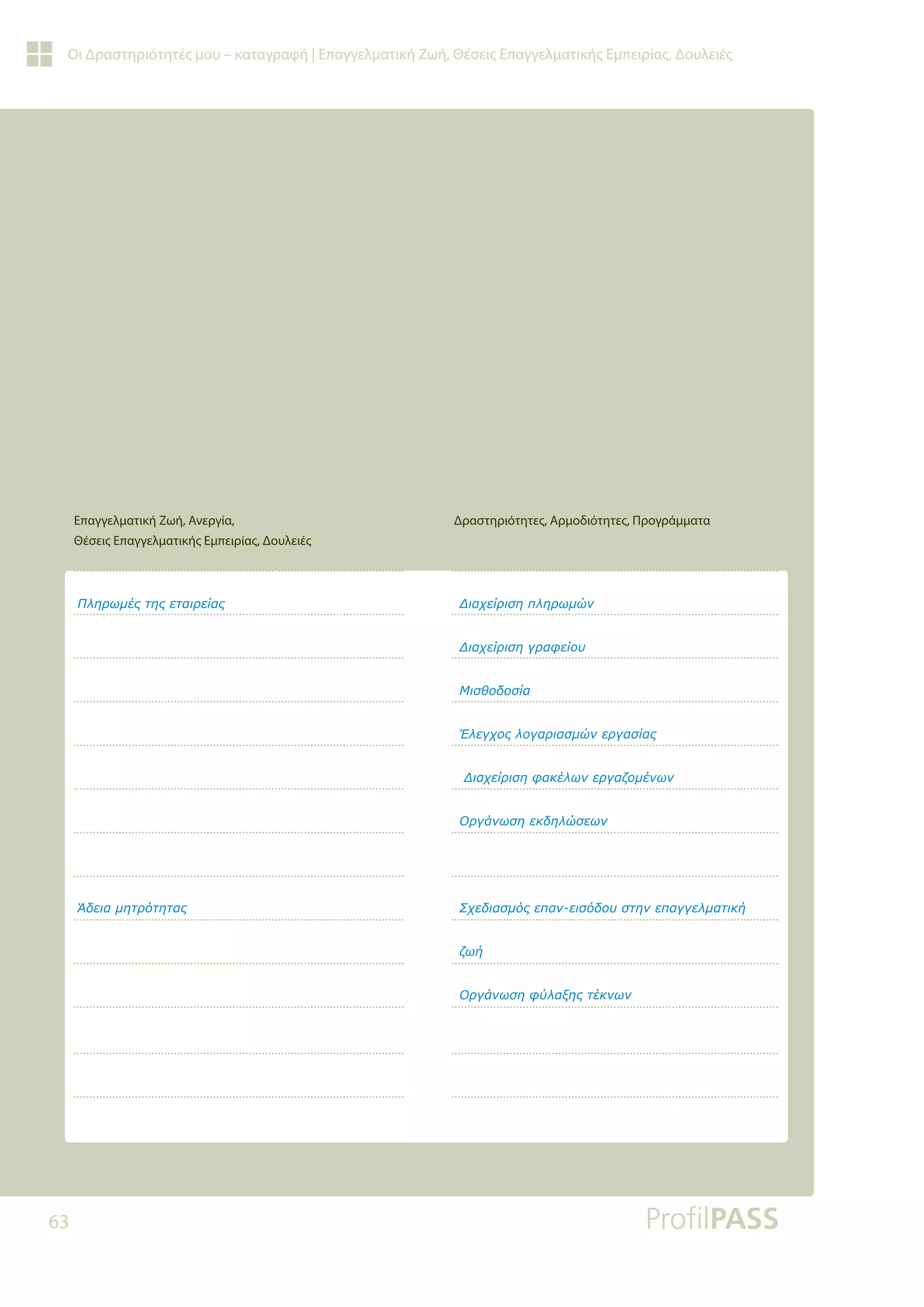 63
Οι Δραστηριότητές μου – καταγραφή | Επαγγελματική Ζωή, Θέσεις Επαγγελματικής Εμπειρίας, Δουλειές
ƴǊǆǏǔǋƿǐĲǆǐİĲĮǈǏİǁĮǐ
ƟįİǈĮǋǆĲǏǗĲǆĲĮǐ
ƩǈĮǒİǁǏǈıǆȺǊǆǏǔǋǙǌ
ƩǈĮǒİǁǏǈıǆǄǏĮĳİǁǎǑ
ưǈıǇǎįǎıǁĮ
ƠǊİǄǒǎǐǊǎǄĮǏǈĮıǋǙǌİǏǄĮıǁĮǐ
ƩǈĮǒİǁǏǈıǆĳĮǉƿǊǔǌİǏǄĮǅǎǋƿǌǔǌ
ƳǏǄƾǌǔıǆİǉįǆǊǙıİǔǌ
ƶǒİįǈĮıǋǗǐİȺĮǌİǈıǗįǎǑıĲǆǌİȺĮǄǄİǊǋĮĲǈǉǀ
ǅǔǀ
ƳǏǄƾǌǔıǆĳǘǊĮǍǆǐĲƿǉǌǔǌ

Δραστηριότητες, Αρμοδιότητες, Προγράμματα
Επαγγελματική Ζωή, Ανεργία,
Θέσεις Επαγγελματικής Εμπειρίας, Δουλειές
 