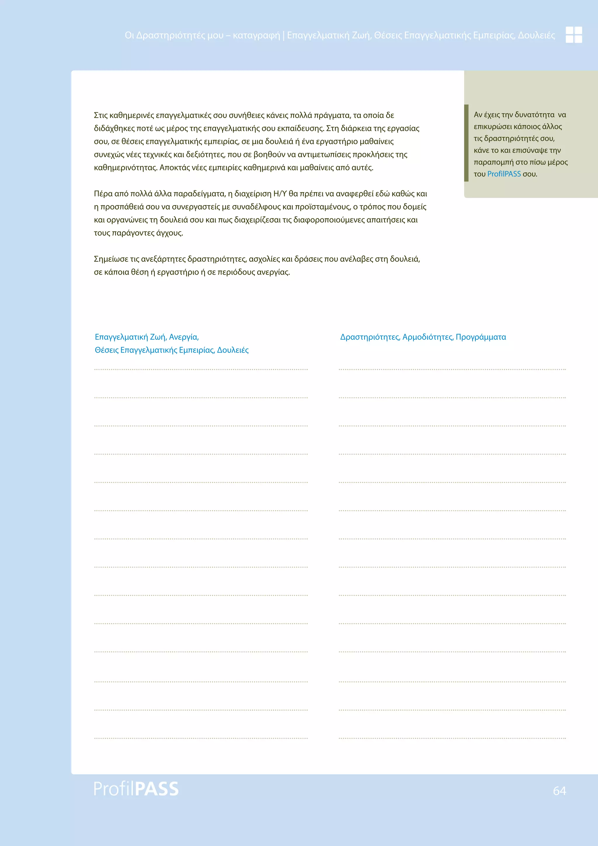 64
Οι Δραστηριότητές μου – καταγραφή | Επαγγελματική Ζωή, Θέσεις Επαγγελματικής Εμπειρίας, Δουλειές
Στις καθημερινές επαγγελματικές σου συνήθειες κάνεις πολλά πράγματα, τα οποία δε
διδάχθηκες ποτέ ως μέρος της επαγγελματικής σου εκπαίδευσης. Στη διάρκεια της εργασίας
σου, σε θέσεις επαγγελματικής εμπειρίας, σε μια δουλειά ή ένα εργαστήριο μαθαίνεις
συνεχώς νέες τεχνικές και δεξιότητες, που σε βοηθούν να αντιμετωπίσεις προκλήσεις της
καθημερινότητας. Αποκτάς νέες εμπειρίες καθημερινά και μαθαίνεις από αυτές.
Πέρα από πολλά άλλα παραδείγματα, η διαχείριση Η/Υ θα πρέπει να αναφερθεί εδώ καθώς και
η προσπάθειά σου να συνεργαστείς με συναδέλφους και προϊσταμένους, ο τρόπος που δομείς
και οργανώνεις τη δουλειά σου και πως διαχειρίζεσαι τις διαφοροποιούμενες απαιτήσεις και
τους παράγοντες άγχους.
Σημείωσε τις ανεξάρτητες δραστηριότητες, ασχολίες και δράσεις που ανέλαβες στη δουλειά,
σε κάποια θέση ή εργαστήριο ή σε περιόδους ανεργίας.
Δραστηριότητες, Αρμοδιότητες, Προγράμματα
Επαγγελματική Ζωή, Ανεργία,
Θέσεις Επαγγελματικής Εμπειρίας, Δουλειές
Αν έχεις την δυνατότητα να
επικυρώσει κάποιος άλλος
τις δραστηριότητές σου,
κάνε το και επισύναψε την
παραπομπή στο πίσω μέρος
του ProfilPASS σου.
 