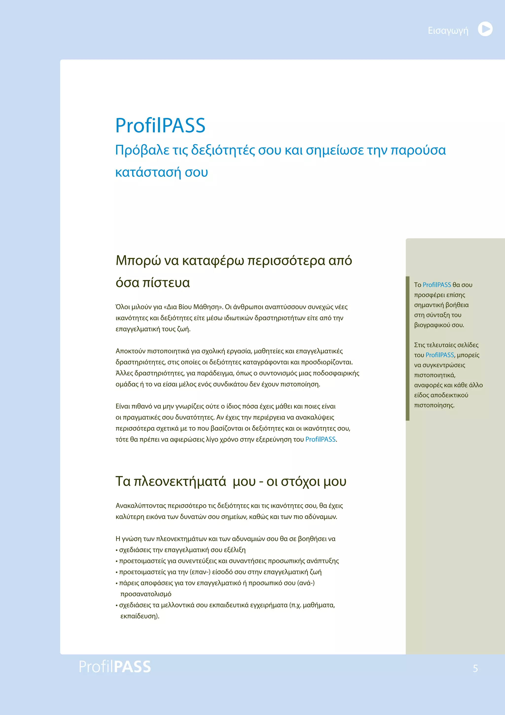 Εισαγωγή
5
ProfilPASS
Πρόβαλε τις δεξιότητές σου και σημείωσε την παρούσα
κατάστασή σου
Μπορώ να καταφέρω περισσότερα από
όσα πίστευα
Όλοι μιλούν για «Δια Βίου Μάθηση». Οι άνθρωποι αναπτύσσουν συνεχώς νέες
ικανότητες και δεξιότητες είτε μέσω ιδιωτικών δραστηριοτήτων είτε από την
επαγγελματική τους ζωή.
Αποκτούν πιστοποιητικά για σχολική εργασία, μαθητείες και επαγγελματικές
δραστηριότητες, στις οποίες οι δεξιότητες καταγράφονται και προσδιορίζονται.
Άλλες δραστηριότητες, για παράδειγμα, όπως ο συντονισμός μιας ποδοσφαιρικής
ομάδας ή το να είσαι μέλος ενός συνδικάτου δεν έχουν πιστοποίηση.
Είναι πιθανό να μην γνωρίζεις ούτε ο ίδιος πόσα έχεις μάθει και ποιες είναι
οι πραγματικές σου δυνατότητες. Αν έχεις την περιέργεια να ανακαλύψεις
περισσότερα σχετικά με το που βασίζονται οι δεξιότητες και οι ικανότητες σου,
τότε θα πρέπει να αφιερώσεις λίγο χρόνο στην εξερεύνηση του ProfilPASS.
Τα πλεονεκτήματά μου - οι στόχοι μου
Ανακαλύπτοντας περισσότερο τις δεξιότητες και τις ικανότητες σου, θα έχεις
καλύτερη εικόνα των δυνατών σου σημείων, καθώς και των πιο αδύναμων.
Η γνώση των πλεονεκτημάτων και των αδυναμιών σου θα σε βοηθήσει να
• σχεδιάσεις την επαγγελματική σου εξέλιξη
• προετοιμαστείς για συνεντεύξεις και συναντήσεις προσωπικής ανάπτυξης
• προετοιμαστείς για την (επαν-) είσοδό σου στην επαγγελματική ζωή
• πάρεις αποφάσεις για τον επαγγελματικό ή προσωπικό σου (ανά-)
προσανατολισμό
• σχεδιάσεις τα μελλοντικά σου εκπαιδευτικά εγχειρήματα (π.χ. μαθήματα,
εκπαίδευση).
Το ProfilPASS θα σου
προσφέρει επίσης
σημαντική βοήθεια
στη σύνταξη του
βιογραφικού σου.
Στις τελευταίες σελίδες
του ProfilPASS, μπορείς
να συγκεντρώσεις
πιστοποιητικά,
αναφορές και κάθε άλλο
είδος αποδεικτικού
πιστοποίησης.
 