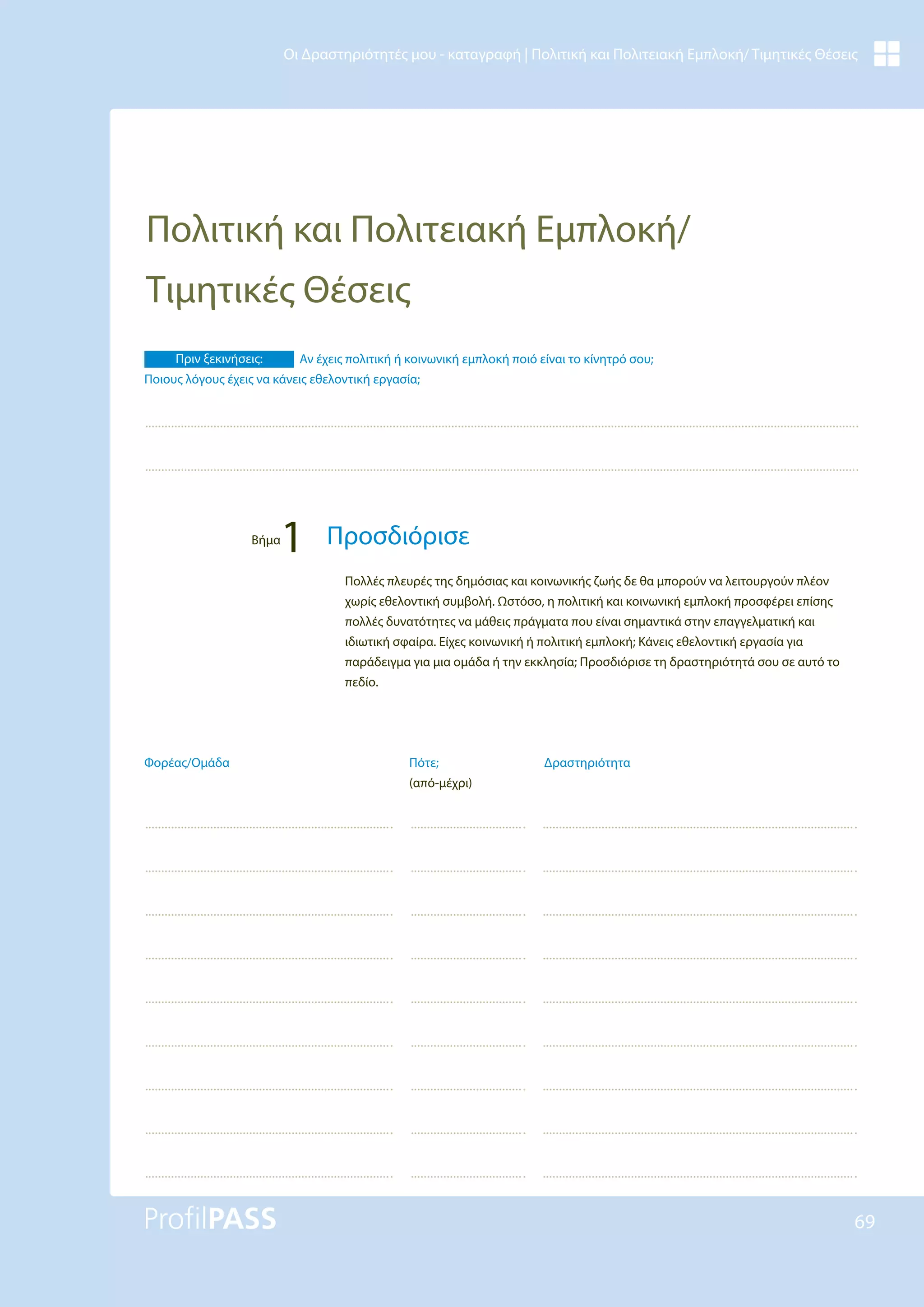 69
Οι Δραστηριότητές μου - καταγραφή | Πολιτική και Πολιτειακή Εμπλοκή/ Τιμητικές Θέσεις
Πολιτική και Πολιτειακή Εμπλοκή/
Τιμητικές Θέσεις
Δραστηριότητα
Πότε;
(από-μέχρι)
Φορέας/Ομάδα
Πολλές πλευρές της δημόσιας και κοινωνικής ζωής δε θα μπορούν να λειτουργούν πλέον
χωρίς εθελοντική συμβολή. Ωστόσο, η πολιτική και κοινωνική εμπλοκή προσφέρει επίσης
πολλές δυνατότητες να μάθεις πράγματα που είναι σημαντικά στην επαγγελματική και
ιδιωτική σφαίρα. Είχες κοινωνική ή πολιτική εμπλοκή; Κάνεις εθελοντική εργασία για
παράδειγμα για μια ομάδα ή την εκκλησία; Προσδιόρισε τη δραστηριότητά σου σε αυτό το
πεδίο.
Πριν ξεκινήσεις: Αν έχεις πολιτική ή κοινωνική εμπλοκή ποιό είναι το κίνητρό σου;
Ποιους λόγους έχεις να κάνεις εθελοντική εργασία;
Βήμα
1 Προσδιόρισε
 
