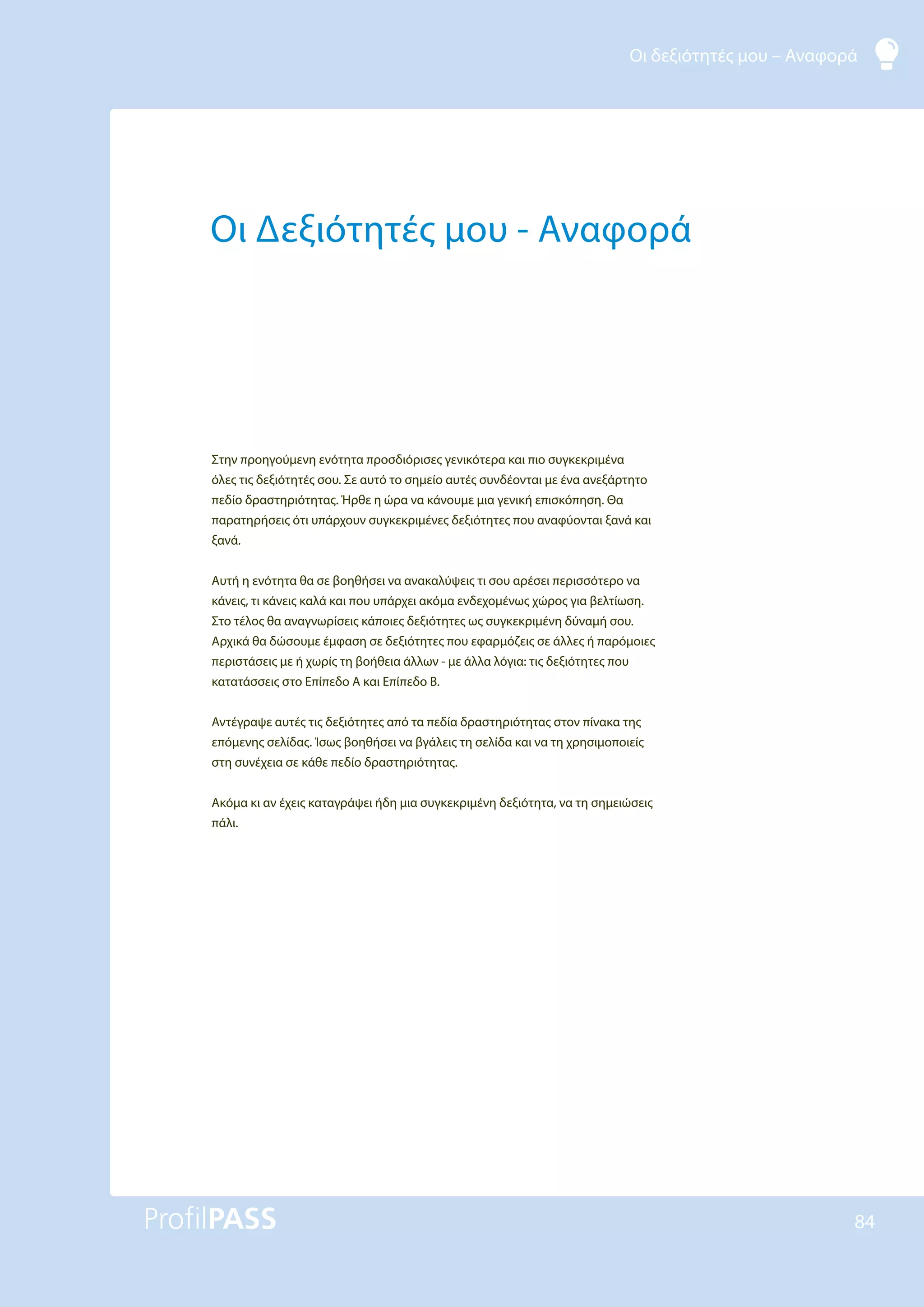 Οι δεξιότητές μου – Αναφορά
84
Οι Δεξιότητές μου - Αναφορά
Στην προηγούμενη ενότητα προσδιόρισες γενικότερα και πιο συγκεκριμένα
όλες τις δεξιότητές σου. Σε αυτό το σημείο αυτές συνδέονται με ένα ανεξάρτητο
πεδίο δραστηριότητας. Ήρθε η ώρα να κάνουμε μια γενική επισκόπηση. Θα
παρατηρήσεις ότι υπάρχουν συγκεκριμένες δεξιότητες που αναφύονται ξανά και
ξανά.
Αυτή η ενότητα θα σε βοηθήσει να ανακαλύψεις τι σου αρέσει περισσότερο να
κάνεις, τι κάνεις καλά και που υπάρχει ακόμα ενδεχομένως χώρος για βελτίωση.
Στο τέλος θα αναγνωρίσεις κάποιες δεξιότητες ως συγκεκριμένη δύναμή σου.
Αρχικά θα δώσουμε έμφαση σε δεξιότητες που εφαρμόζεις σε άλλες ή παρόμοιες
περιστάσεις με ή χωρίς τη βοήθεια άλλων - με άλλα λόγια: τις δεξιότητες που
κατατάσσεις στο Επίπεδο Α και Επίπεδο Β.
Αντέγραψε αυτές τις δεξιότητες από τα πεδία δραστηριότητας στον πίνακα της
επόμενης σελίδας. Ίσως βοηθήσει να βγάλεις τη σελίδα και να τη χρησιμοποιείς
στη συνέχεια σε κάθε πεδίο δραστηριότητας.
Ακόμα κι αν έχεις καταγράψει ήδη μια συγκεκριμένη δεξιότητα, να τη σημειώσεις
πάλι.
 