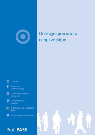 Εισαγωγή
Η ζωή μου –
Μια επισκόπηση
Οι δραστηριότητές μου -
Καταγραφή
Οι Δεξιότητες μου –
Αναφορά
Οι στόχοι μου και το επόμενο
βήμα
Συγκέντρωση πιστοποιήσεων
Οι στόχοι μου και το
επόμενο βήμα
Εισαγωγή
Η ζωή μου –
Μια επισκόπηση
Οι δραστηριότητές μου -
Καταγραφή
Οι Δεξιότητες μου –
Αναφορά
Οι στόχοι μου και το επόμενο
βήμα
Συγκέντρωση πιστοποιήσεων
 