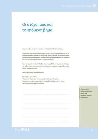 Οι στόχοι μου και το επόμενο βήμα
98
Οι στόχοι μου και
το επόμενο βήμα
Τώρα γνωρίζεις τις προσωπικές σου ικανότητες και ειδικές δεξιότητες.
Το ερώτημα είναι, τι πρόκειται να κάνεις με αυτά τα αποτελέσματα και πώς θα τα
αξιοποιήσεις για τα μελλοντικά σου σχέδια. Ποιες δεξιότητες θα διευρύνεις, ποιες
ικανότητες θα εξακολουθήσεις να αναπτύσσεις, ποια ενδιαφέροντα θα επιδιώξεις
και ποιες αδυναμίες θα δοκιμάσεις να εξισορροπήσεις.
Για αυτόν ακριβώς το σκοπό, θα ξεκινήσεις να σχεδιάζεις έναν ρεαλιστικό στόχο
για τη ζωή σου στην επόμενη ενότητα, καθώς και τα βήματα που χρειάζονται για
να τον πραγματοποιήσεις.
Όμως, εδώ είναι το μεγάλο ερώτημα:
Για τι πράμα έχεις πάθος;
Υπάρχει ένα θέμα για το οποίο εκφράζεις ιδιαίτερο ενδιαφέρον;
Υπάρχει κάποια δραστηριότητα που απολαμβάνεις πάρα πολύ να κάνεις;
Έχεις κάποια συγκεκριμένη επιθυμία;
Αν έχεις υπόψη
κάποιο συγκεκριμένο
στόχο, τότε
παρακαλώ συνέχισε
στη σελίδα 92.
 