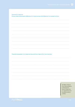 Οι στόχοι μου και το επόμενο βήμα
104
Διατύπωσε το στόχο σου.
Αν έχεις υπόψη περισσότερους, βεβαιώσου ότι ο σημαντικότερος όλων βρίσκεται στην κορυφή της λίστας.
Παρακαλώ περιέγραψε τον πιο σημαντικό προσωπικό σου στόχο σε δύο ή τρεις προτάσεις.
Να λάβεις υπόψη ότι
ένας στόχος χρειάζεται
να διατυπώνεται
θετικά. Το θέμα είναι
να τεκμηριώσεις αυτό
που θέλεις και όχι το
αντίθετο.
 