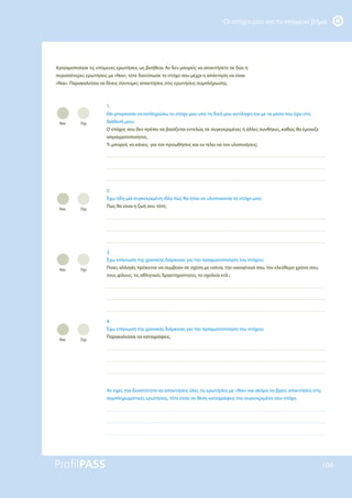 Οι στόχοι μου και το επόμενο βήμα
106
Χρησιμοποίησε τις επόμενες ερωτήσεις ως βοήθεια. Αν δεν μπορείς να απαντήσετε σε δύο ή
περισσότερες ερωτήσεις με «Ναι», τότε διατύπωσε το στόχο σου μέχρι η απάντηση να είναι
«Ναι». Παρακαλείσαι να δίνεις σύντομες απαντήσεις στις ερωτήσεις συμπλήρωσης.
1.
Θα μπορούσα να εκπληρώσω το στόχο μου υπό τη δική μου αντίληψη και με τα μέσα που έχω στη
διάθεσή μου;
Ο στόχος σου δεν πρέπει να βασίζεται εντελώς σε συγκεκριμένες ή άλλες συνθήκες, καθώς θα έμοιαζε
απραγματοποίητος.
Τι μπορείς να κάνεις για τον προωθήσεις και εν τέλει να τον υλοποιήσεις;
2.
Έχω ήδη μία συγκεκριμένη ιδέα πώς θα ήταν να υλοποιούσα το στόχο μου;
Πώς θα είναι η ζωή σου τότε;
3.
Έχω επίγνωση της χρονικής διάρκειας για την πραγματοποίηση του στόχου;
Ποιες αλλαγές πρόκειται να συμβούν σε σχέση με εσένα, την οικογένειά σου, τον ελεύθερο χρόνο σου,
τους φίλους, τις αθλητικές δραστηριότητες, το σχολείο κτλ.;
4.
Έχω επίγνωση της χρονικής διάρκειας για την πραγματοποίηση του στόχου;
Παρακαλείσαι να καταγράψεις.
Αν είχες την δυνατότητα να απαντήσεις όλες τις ερωτήσεις με «Ναι» και ακόμη να βρεις απαντήσεις στις
συμπληρωματικές ερωτήσεις, τότε είσαι σε θέση καταγράψεις τον συγκεκριμένο σου στόχο.
Ναι Όχι
Ναι Όχι
Ναι Όχι
Ναι Όχι
 