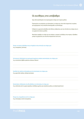 Οι στόχοι μου και το επόμενο βήμα
108
Άτομα, τα οποία με βοηθούν και με στηρίζουν στην επίτευξη του στόχου μου
(π.χ. συνεργάτης, γείτονας)
Αντικείμενα, εξοπλισμός και οικονομικά σημαίνουν ανάγκη ικανοποίησης του στόχου μου
(π.χ. αυτοκίνητο, βιβλία, φάκελοι αιτήσεων, δάνειο)
Εμπόδια που πρέπει να ξεπεράσω για την υλοποίηση του στόχου μου
(π.χ. φροντίδα παιδιών, αλλαγή κατοικίας)
Καταστάσεις, διαδικασίες που θα αλλάξουν αν υλοποιήσω το στόχο μου
(π.χ. απόσταση από το χώρο εργασίας, ελεύθερος χρόνος για οικογένεια, φίλους, και δραστηριότητες)
Άτομα που επηρεάζονται από το στόχο μου
(π.χ. σύντροφος, λοιποί συνεργάτες)
Οι συνθήκες στο υπόβαθρο
Έχεις ήδη προσδιορίσει ένα συγκεκριμένο στόχο για το άμεσο μέλλον.
Προκειμένου να μπορέσεις να υλοποιήσεις το στόχο σου, είναι πολύ σημαντικό να ορίσεις
μια ημερομηνία, στην οποία θα ολοκληρωθεί το αποτέλεσμα.
Ενδέχεται να χρειαστείς βοήθεια από άλλους ανθρώπους για την επίτευξη του στόχου σου, ή
να εμφανιστεί κάποιο εμπόδιο.
Φαντάσου ακριβώς το στόχο σου και σκέψου τι μπορεί να αλλάξεις στην πορεία, τι βοήθεια
μπορεί να χρειαστείς και ποιοι θα επηρεαστούν από αυτό.
 