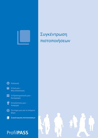 Εισαγωγή
Η ζωή μου –
Μια επισκόπηση
Οι δραστηριότητές μου -
Καταγραφή
Οι Δεξιότητες μου –
Αναφορά
Οι στόχοι μου και το επόμενο
βήμα
Συγκέντρωση πιστοποιήσεων
Συγκέντρωση
πιστοποιήσεων
Εισαγωγή
Η ζωή μου –
Μια επισκόπηση
Οι δραστηριότητές μου -
Καταγραφή
Οι Δεξιότητες μου –
Αναφορά
Οι στόχοι μου και το επόμενο
βήμα
Συγκέντρωση πιστοποιήσεων
 