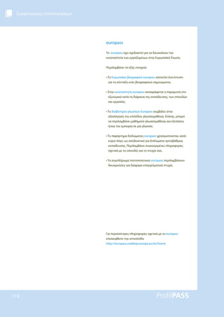 Συγκέντρωση πιστοποιήσεων
119
europass
Το europass έχει σχεδιαστεί για να διευκολύνει την
κινητικότητα των εργαζομένων στην Ευρωπαϊκή Ένωση.
Περιλαμβάνει τα εξής στοιχεία:
• Το Ευρωπαϊκό βιογραφικό europass αποτελεί ένα έντυπο
για τη σύνταξη ενός βιογραφικού σημειώματος.
• Στην κινητικότητα europass καταγράφεται η παραμονή στο
εξωτερικό κατά τη διάρκεια της εκπαίδευσης, των σπουδών
και εργασίας.
• Το διαβατήριο γλωσσών Europass συμβάλει στην
αξιολόγηση του επιπέδου γλωσσομάθειας. Επίσης, μπορεί
να περιλαμβάνει μαθήματα γλωσσομάθειας και εξετάσεις
ή/και την εμπειρία σε μία γλώσσα.
• Το παράρτημα διπλώματος europass χρησιμοποιείται, κατά
κύριο λόγο, ως αποδεικτικό για διπλώματα τριτοβάθμιας
εκπαίδευσης. Περιλαμβάνει συγκεκριμένες πληροφορίες
σχετικά με τις σπουδές και το πτυχίο σας.
• Τα συμπλήρωμα πιστοποιητικού europass περιλαμβάνουν
διευκρινίσεις για διάφορα επαγγελματικά πτυχία.
Για περισσότερες πληροφορίες σχετικά με το europass
επισκεφθείτε την ιστοσελίδα
http://europass.cedefop.europa.eu/en/home
 