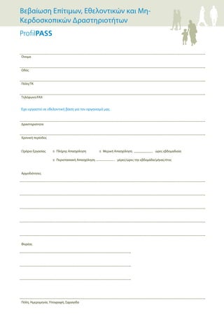 Όνομα
Οδός
Πόλη/ΤΚ
Τηλέφωνο/FAX
Δραστηριότητα
Χρονική περίοδος
Ωράριο Εργασίας ≤ Πλήρης Απασχόληση ≤ Μερική Απασχόληση ώρες εβδομαδιαία
≤ Περιστασιακή Απασχόληση μέρες/ώρες την εβδομάδα/μήνας/έτος
Αρμοδιότητες
Φορέας
Πόλη, Ημερομηνία, Υπογραφή, Σφραγίδα
Έχει εργαστεί σε εθελοντική βάση για τον οργανισμό μας.
Βεβαίωση Επίτιμων, Εθελοντικών και Μη-
Κερδοσκοπικών Δραστηριοτήτων
 