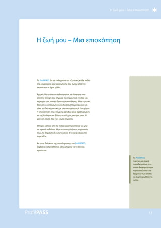 Η ζωή μου – Μια επισκόπηση
13
Η ζωή μου – Μια επισκόπηση
Το ProfilPASS θα σε ενθαρρύνει να εξετάσεις κάθε πεδίο
της εργασιακής και προσωπικής σου ζωής, από την
σκοπιά του τι έχεις μάθει.
Αρχικά, θα πρέπει να ταξινομήσεις τα διάφορα -και
από την άποψη του σήμερα πιο σημαντικά- πεδία και
περιοχές στις οποίες δραστηριοποιήθηκες. Μία τιμητική
θέση (π.χ. εκπρόσωπος συνδικάτου) θα μπορούσε να
είναι το ίδιο σημαντική με μία απασχόληση ή ένα χόμπι.
Η επισκόπηση της επόμενης σελίδας είναι σχεδιασμένη
να σε βοηθήσει να βάλεις σε τάξη τις σκέψεις σου. Η
χρονική σειρά δεν έχει καμία σημασία.
Μπορεί κάποιο από τα πεδία δραστηριότητας να μην
σε αφορά καθόλου. Μην σε απασχολήσει η παρουσία
τους. Το σημαντικό είναι τι κάνεις ή τι έχεις κάνει στο
παρελθόν.
Αν στην διάρκεια της συμπλήρωσης του ProfilPASS,
ξεχάσεις να προσθέσεις κάτι, μπορείς να το κάνεις
αργότερα.
Το ProfilPASS
παρέχει μια σειρά
παραδειγμάτων, στα
οποία διάφορα άτομα
παρουσιάζονται και
δείχνουν πως πρέπει
να συμπληρωθούν τα
πεδία.
 