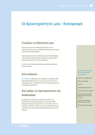 Οι δραστηριότητές μου - Καταγραφή
19
Οι δραστηριότητές μου - Καταγραφή
Ρίχνοντας μια ματιά στα πεδία δραστηριότητάς σου στο
προηγούμενο πεδίο, ίσως να εκπλαγείς όταν διαπιστώσεις σε πόσα
πράγματα δραστηριοποιήθηκες.
Τώρα θα εξετάσουμε αυτά τα πεδία εγγύτερα και θα δουλέψουμε
τις λεπτομέρειες. Θα διαπιστώσεις ότι έχεις κάνει χρήση πολλών
διαφορετικών δεξιοτήτων, και έχεις μάθει νέες.
Σε αυτήν την ενότητα θα ανακαλύψουμε όλα όσα γνωρίζεις και
μπορείς να κάνεις.
Εσύ επιλέγεις!
Το ProfilPASS σε καθοδηγεί στην επεξεργασία των βημάτων κάθε
πεδίου δραστηριότητάς σου, αν και μπορείς να το κάνεις και με
διαφορετικό τρόπο: να επιλέξεις εσύ το πεδίο δραστηριότητας που
σε ενδιαφέρει περισσότερο.
Εσύ ορίζεις τις προτεραιότητες της
διαδικασίας!
Να θυμάσαι: δεν παίζει ρόλο η χρονολογική συνέχεια των
δραστηριοτήτων. Επίσης, δεν χρειάζεται να σημειώνεις κάθε
διαφορετικό πράγμα που έχεις κάνει σε αυτό το πεδίο. Εσύ είσαι
υπεύθυνος: συγκέντρωσε όλες τις σημαντικές δραστηριότητες και
περιστάσεις στον πίνακα «Σημαντικά πεδία δραστηριότητας στην
ζωή μου».
Γνωρίζεις τις δεξιότητές σου;
Παρέχονται στόχοι εργασίας
για τα ακόλουθα πεδία
δραστηριότητας:
Ασχολίες και ενδιαφέροντα
Σπίτι και οικογένεια
Σχολείο
Επαγγελματική εκπαίδευση
Στρατός, εθελοντική εργασία
Επαγγελματική ζωή, θέσεις
επαγγελματικής εμπειρίας,
δουλειές
Πολιτική και πολιτειακή
συμβολή/τιμητικές θέσεις
Αξιοπρόσεκτες περιστάσεις
 