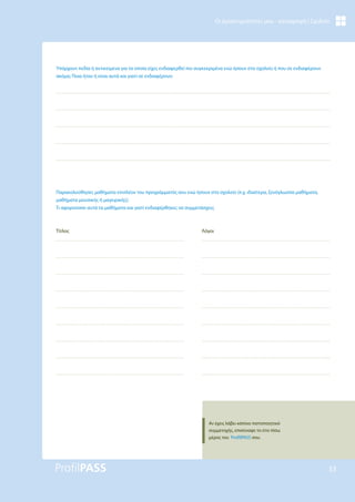 33
Οι Δραστηριότητές μου - καταγραφή | Σχολείο
Υπάρχουν πεδία ή αντικείμενα για τα οποία είχες ενδιαφερθεί πιο συγκεκριμένα ενώ ήσουν στο σχολείο ή που σε ενδιαφέρουν
ακόμα; Ποια ήταν ή είναι αυτά και γιατί σε ενδιαφέρουν;
Παρακολούθησες μαθήματα επιπλέον του προγράμματός σου ενώ ήσουν στο σχολείο (π.χ. ιδιαίτερα, ξενόγλωσσα μαθήματα,
μαθήματα μουσικής ή μαγειρικής);
Τι αφορούσαν αυτά τα μαθήματα και γιατί ενδιαφέρθηκες να συμμετάσχεις;
Τίτλος Λόγοι
Αν έχεις λάβει κάποιο πιστοποιητικό
συμμετοχής, επισύναψε το στο πίσω
μέρος του ProfilPASS σου.
 