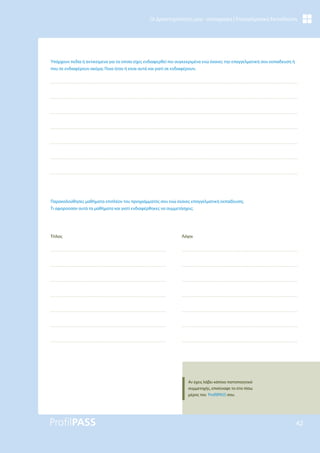 42
Οι Δραστηριότητές μου - καταγραφή | Επαγγελματική Εκπαίδευση
Υπάρχουν πεδία ή αντικείμενα για τα οποία είχες ενδιαφερθεί πιο συγκεκριμένα ενώ έκανες την επαγγελματική σου εκπαίδευση ή
που σε ενδιαφέρουν ακόμα; Ποια ήταν ή είναι αυτά και γιατί σε ενδιαφέρουν;
Παρακολούθησες μαθήματα επιπλέον του προγράμματός σου ενώ έκανες επαγγελματική εκπαίδευση;
Τι αφορούσαν αυτά τα μαθήματα και γιατί ενδιαφέρθηκες να συμμετάσχεις;
Τίτλος Λόγοι
Αν έχεις λάβει κάποιο πιστοποιητικό
συμμετοχής, επισύναψε το στο πίσω
μέρος του ProfilPASS σου.
 