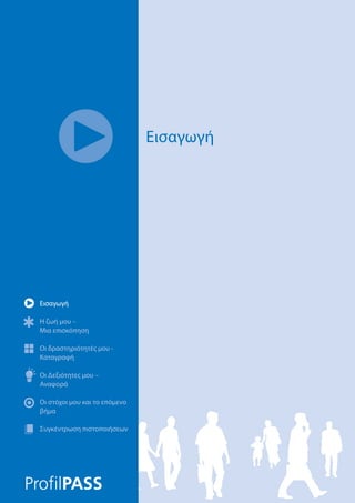 Εισαγωγή
Η ζωή μου –
Μια επισκόπηση
Οι δραστηριότητές μου -
Καταγραφή
Οι Δεξιότητες μου –
Αναφορά
Οι στόχοι μου και το επόμενο
βήμα
Συγκέντρωση πιστοποιήσεων
Εισαγωγή
Η ζωή μου –
Μια επισκόπηση
Οι δραστηριότητές μου -
Καταγραφή
Οι Δεξιότητες μου –
Αναφορά
Οι στόχοι μου και το επόμενο
βήμα
Συγκέντρωση πιστοποιήσεων
Εισαγωγή
 